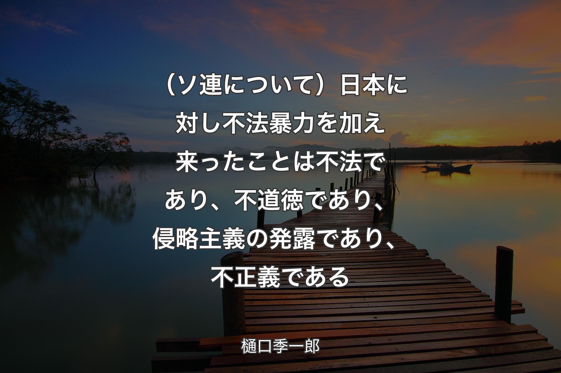 （ソ連について）日本に対し不法暴力を加え来ったことは不法であり、不道徳であり、侵略主義の発露であり、不正義である - 樋口季一郎