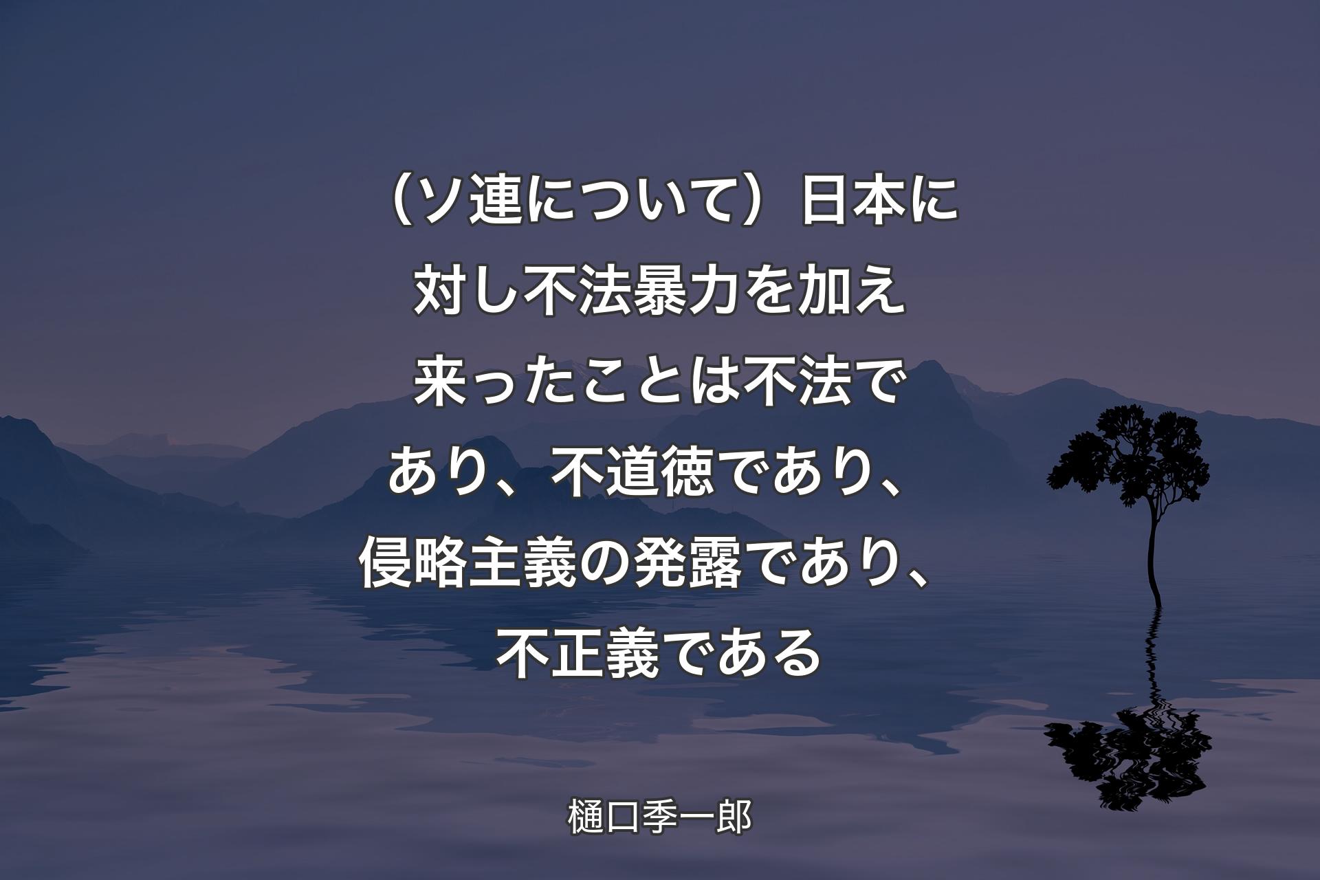 （ソ連について）日本に対し不法暴力を加え来ったことは不法であり、不道徳であり、侵略主義の��発露であり、不正義である - 樋口季一郎