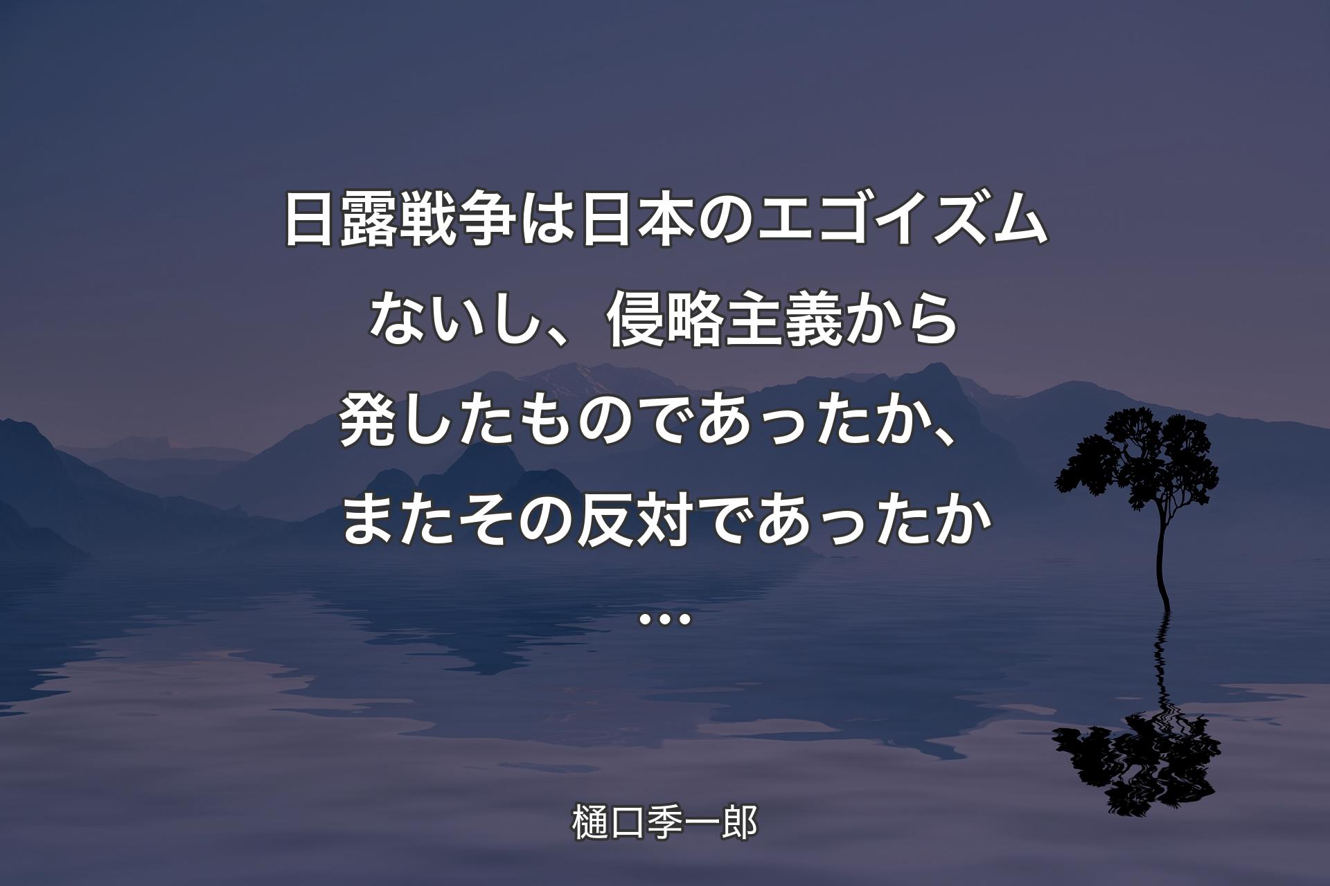 【背景4】日露戦争は日本のエゴイズムないし、侵略主義から発したものであったか、またその反対であったか… - 樋口季一郎