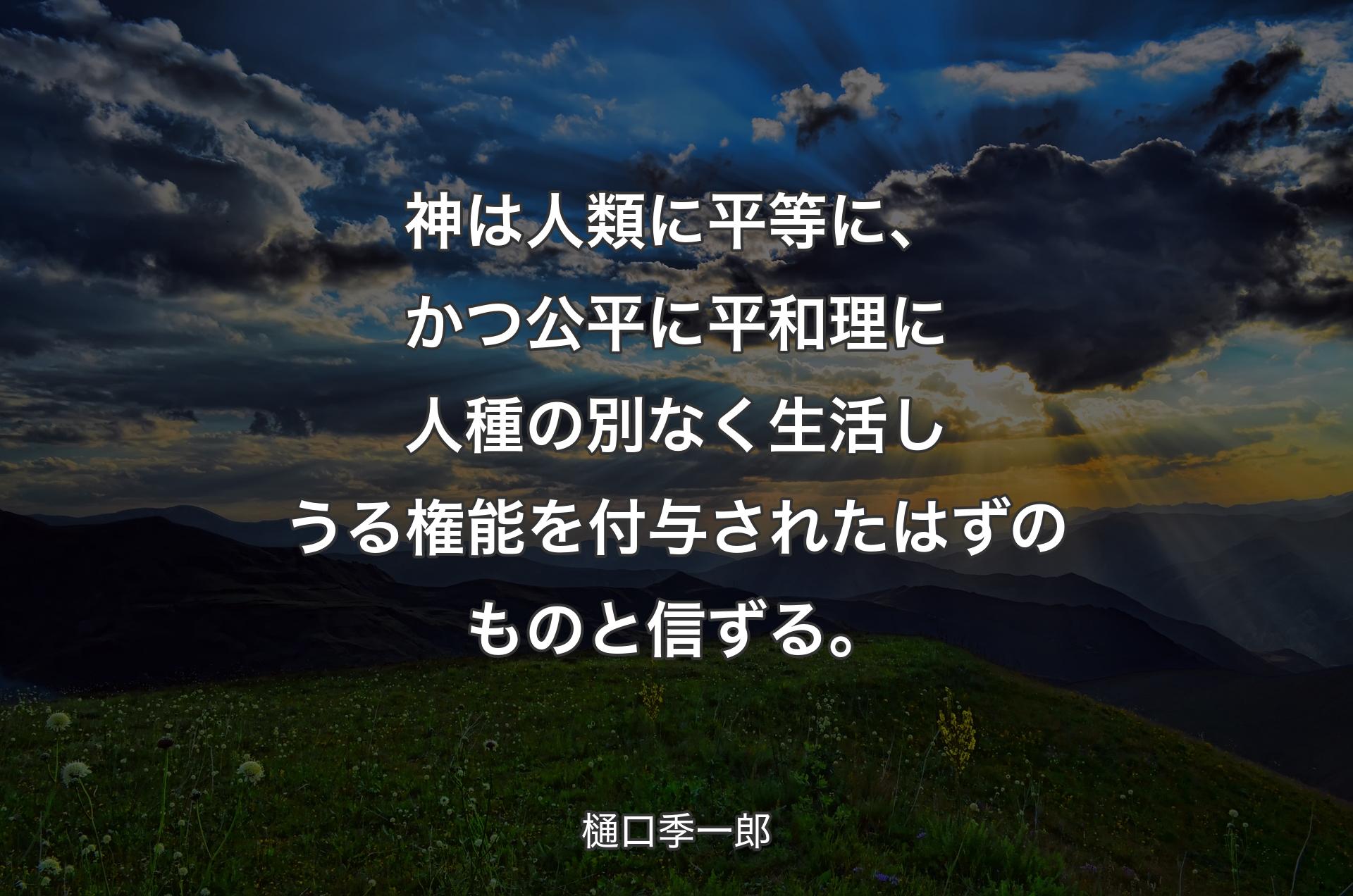 神は人類に平等に、かつ公平に平和理に人種の別なく生活しうる権能を付与されたはずのものと信ずる。 - 樋口季一郎