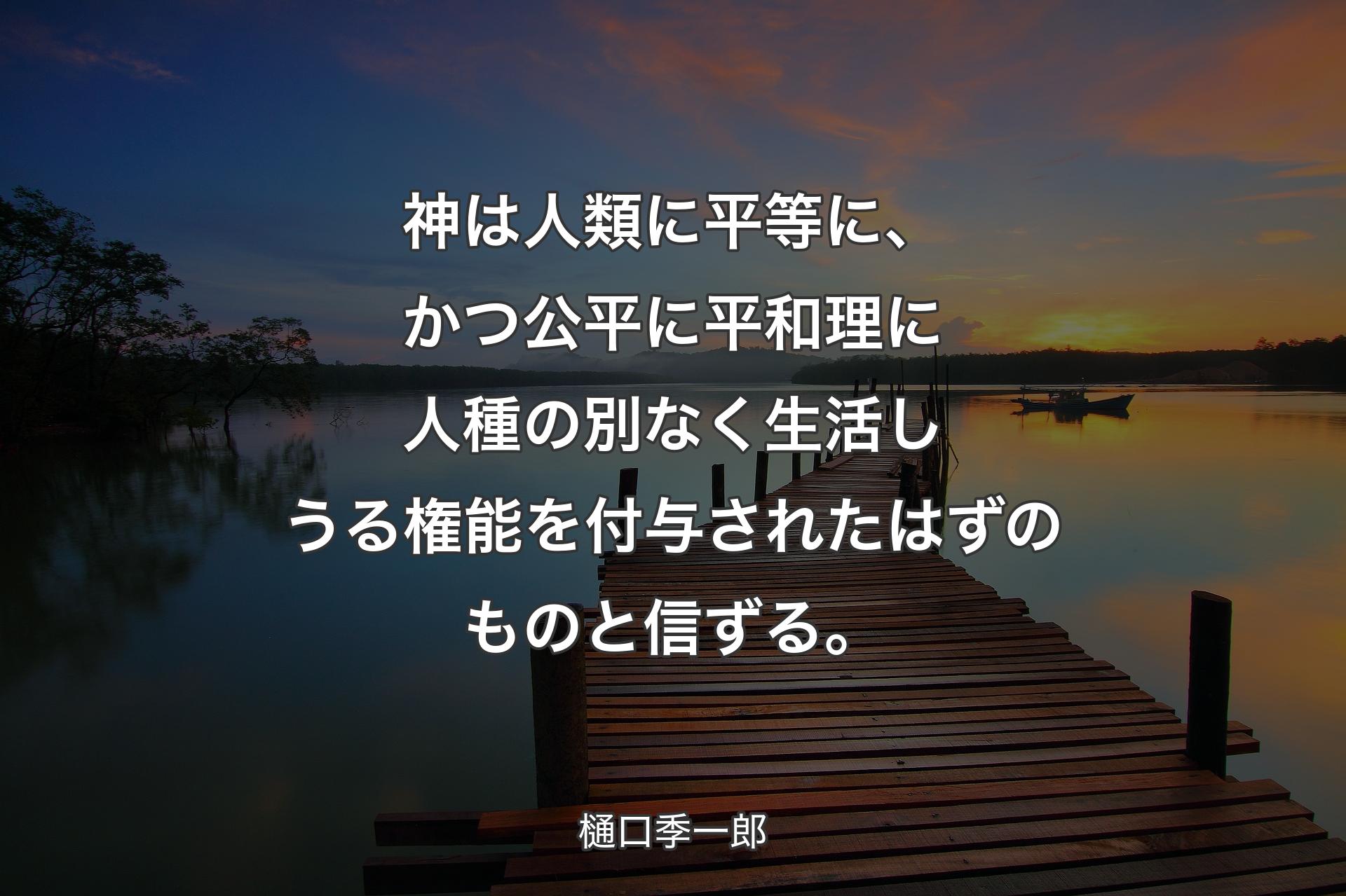 【背景3】神は人類に平等に、かつ公平に平和理に人種の別なく生活しうる権能を付与されたはずのものと信ずる。 - 樋口季一郎