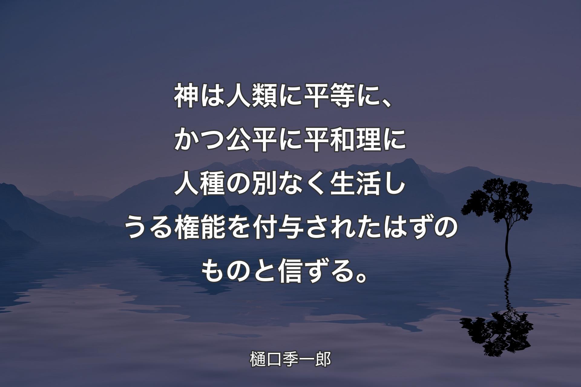 【背景4】神は人類に平等に、かつ公平に平和理に人種の別なく生活しうる権能を付与されたはずのものと信ずる。 - 樋口季一郎