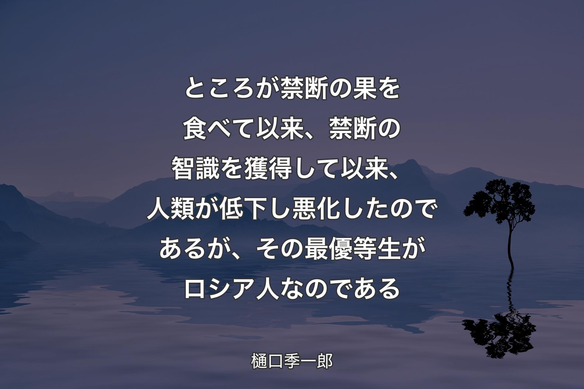 【背景4】ところが禁断の果を食べて以来、禁断の智識を獲得して以来、人類が低下し悪化したのであるが、その最優等生がロシア人なのである - 樋口季一郎