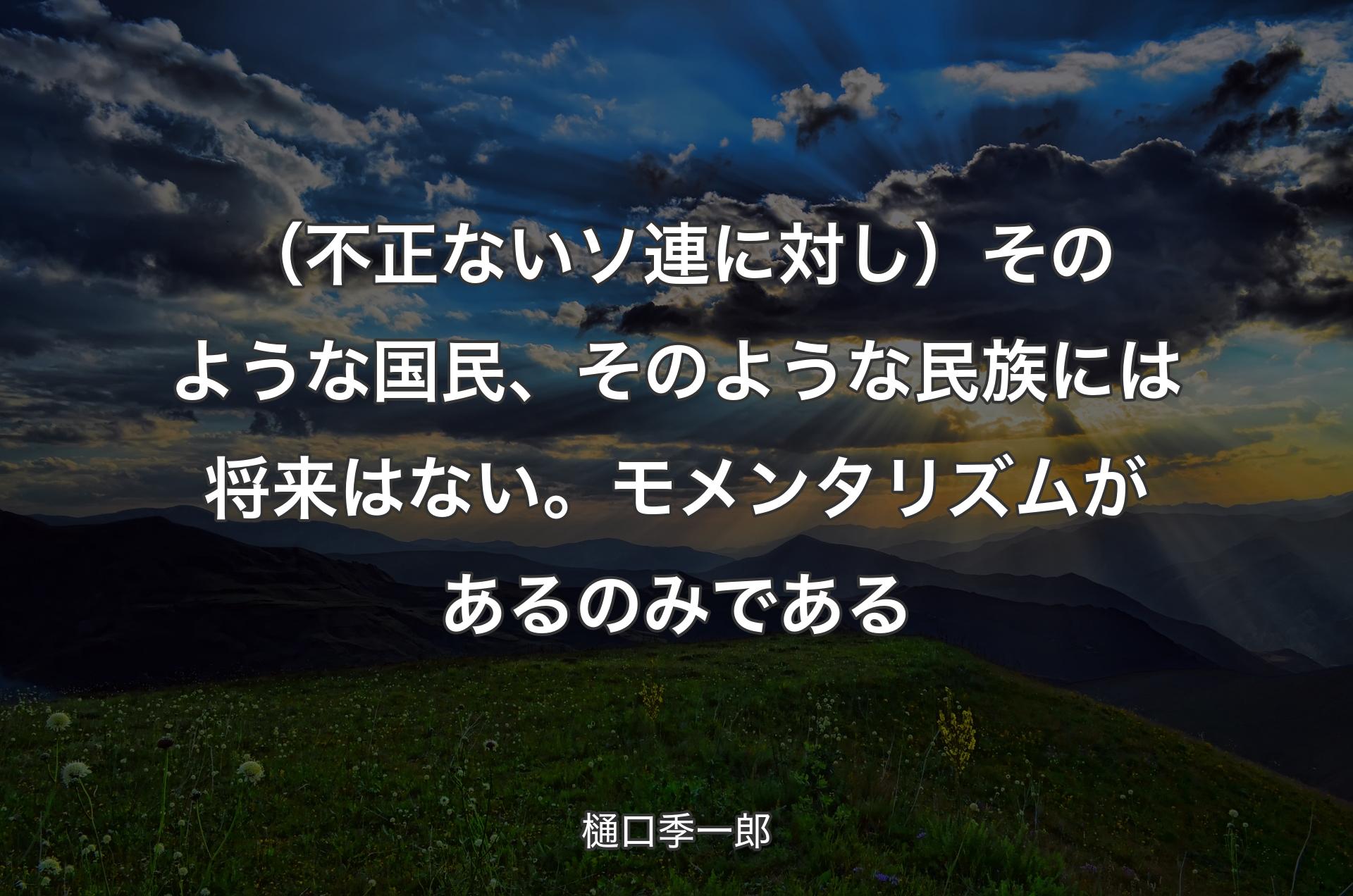 （不正ないソ連に対し）そのような国民、そのような民族には将来はない。モメンタリズムがあるのみである - 樋口季一郎