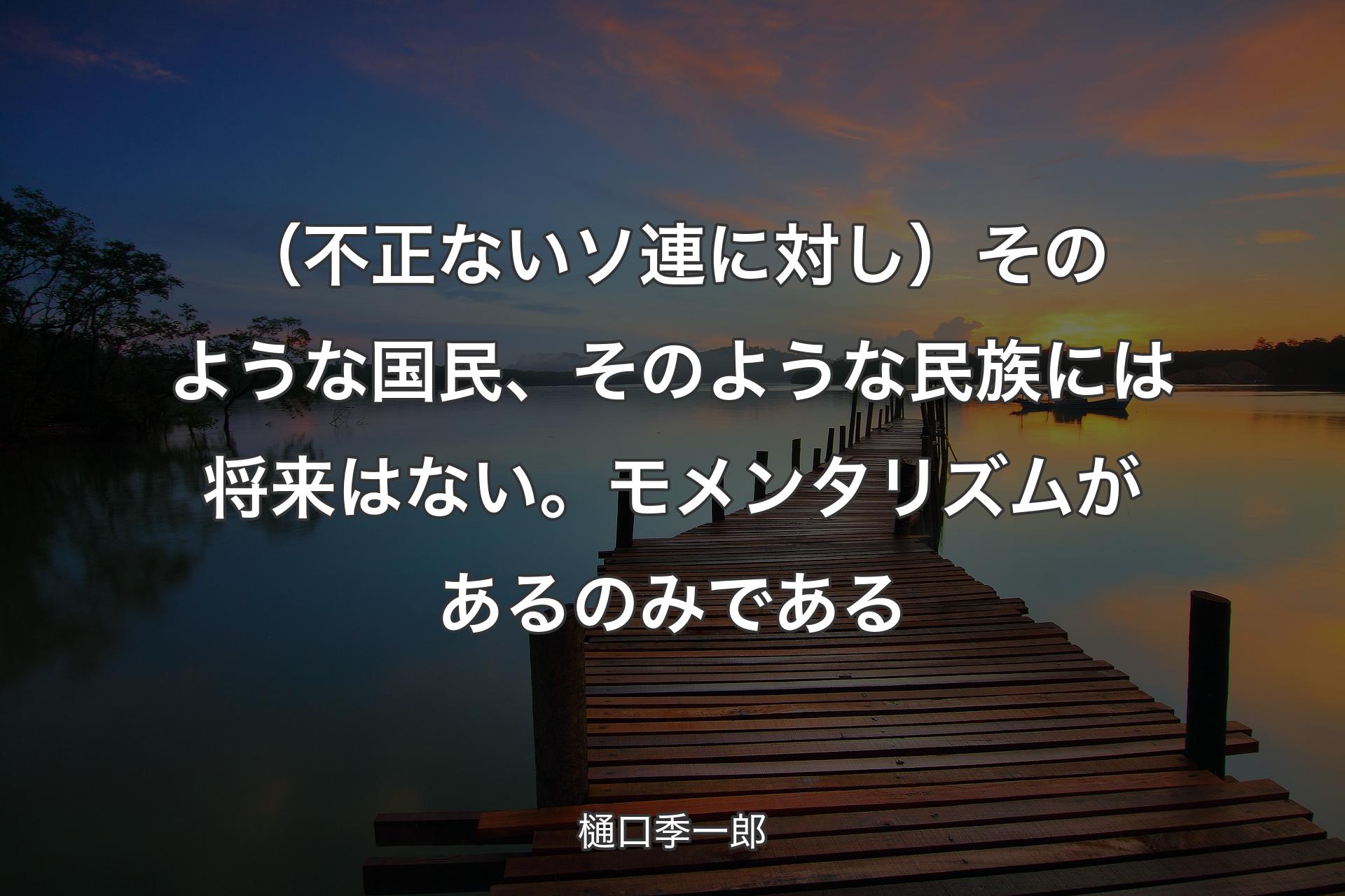 【背景3】（不正ないソ連に対し）そのような国民、そのような民族には将来はない。モメンタリズムがあるのみである - 樋口季一郎