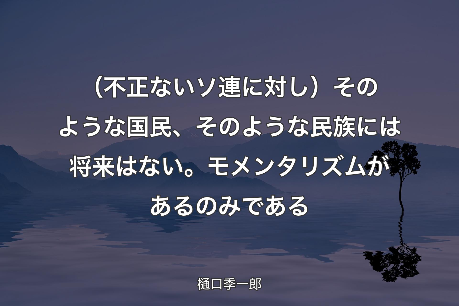 【背景4】（不正ないソ連に対し）そのような国民、そのような民族には将来はない。モメンタリズムがあるのみである - 樋口季一郎