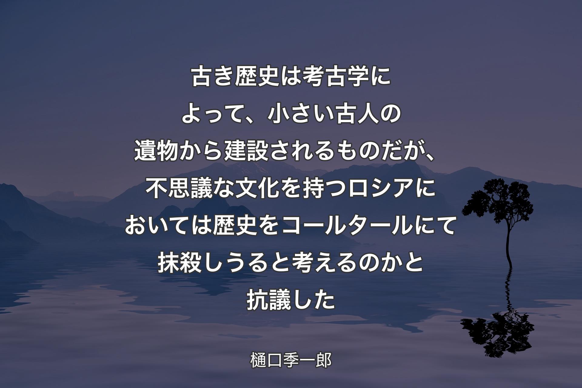 【背景4】古き歴史は考古学によって、小さい古人の遺物から建設されるものだが、不思議な文化を持つロシアにおいては歴史をコールタールにて抹殺しうると考えるのかと抗議した - 樋口季一郎