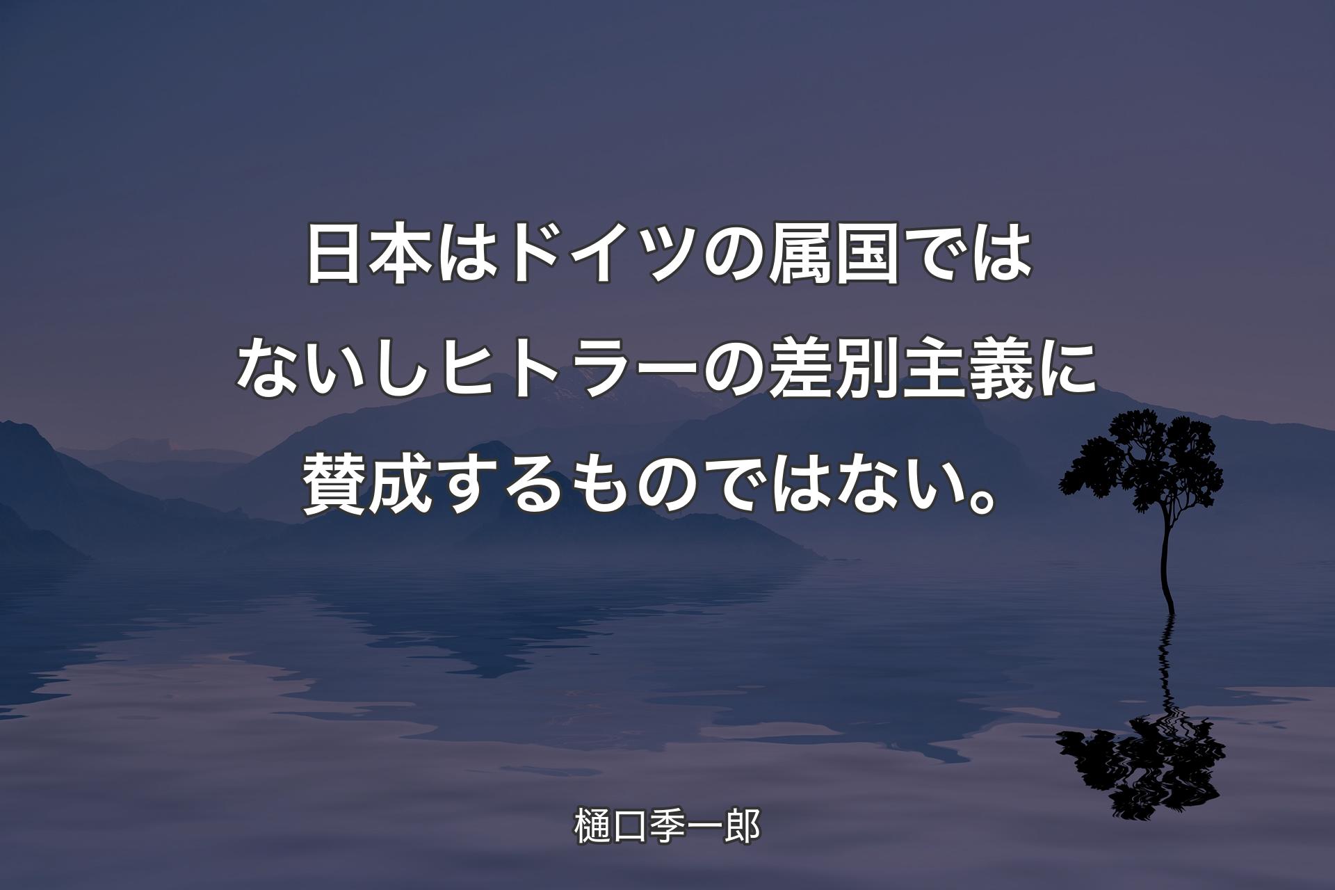 日本はドイツの属国ではないしヒトラーの差別主義に賛成するものではない。 - 樋口季一郎