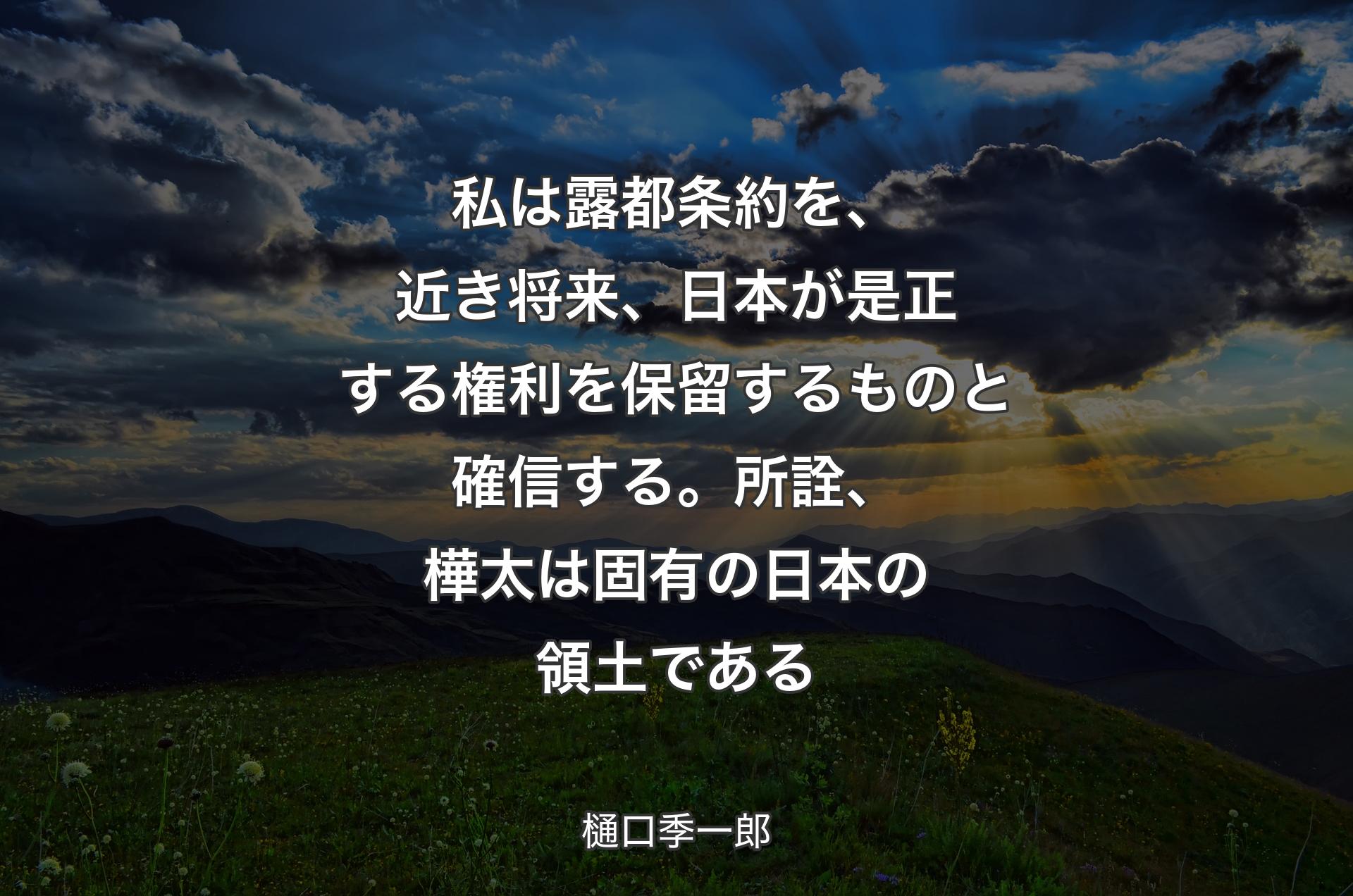 私は露都条約を、近き将来、日本が是正する権利を保留するものと確信する。所詮、樺太は固有の日本の領土である - 樋口季一郎