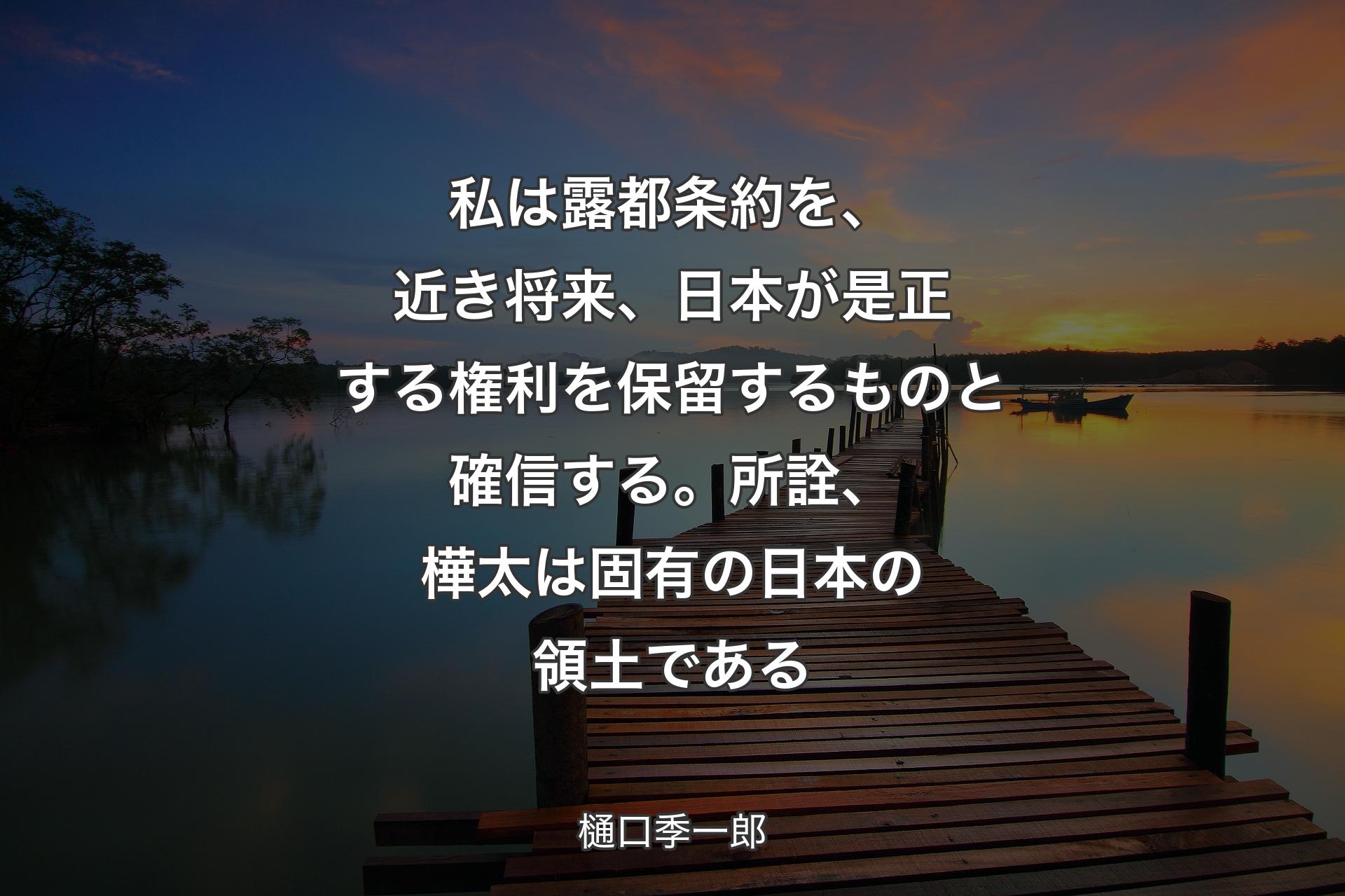 私は露都条約を、近き将来、日本が是正する権利を保留するものと確信する。所詮、樺太は固有の日本の領土である - 樋口季一郎