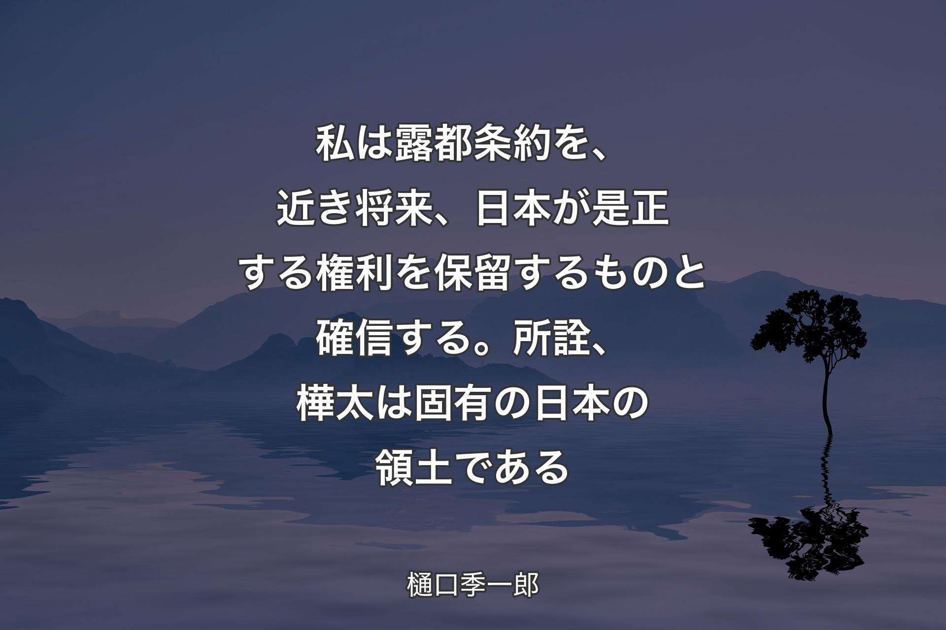 【背景4】私は露都条約を、近き将来、日本が是正する権利を保留するものと確信する。所詮、樺太は固有の日本の領土である - 樋口季一郎