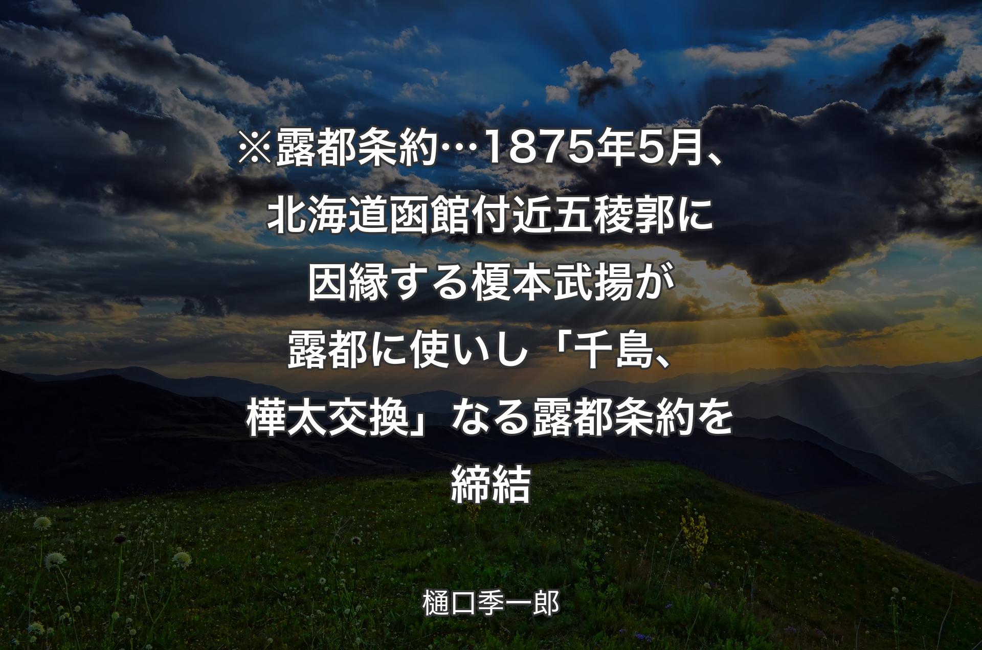 ※露都条約… 1875年5月、北海道函館付近五稜郭に因縁する榎本武揚が露都に使いし「千島、樺太交換」なる露都条約を締結 - 樋口季一郎