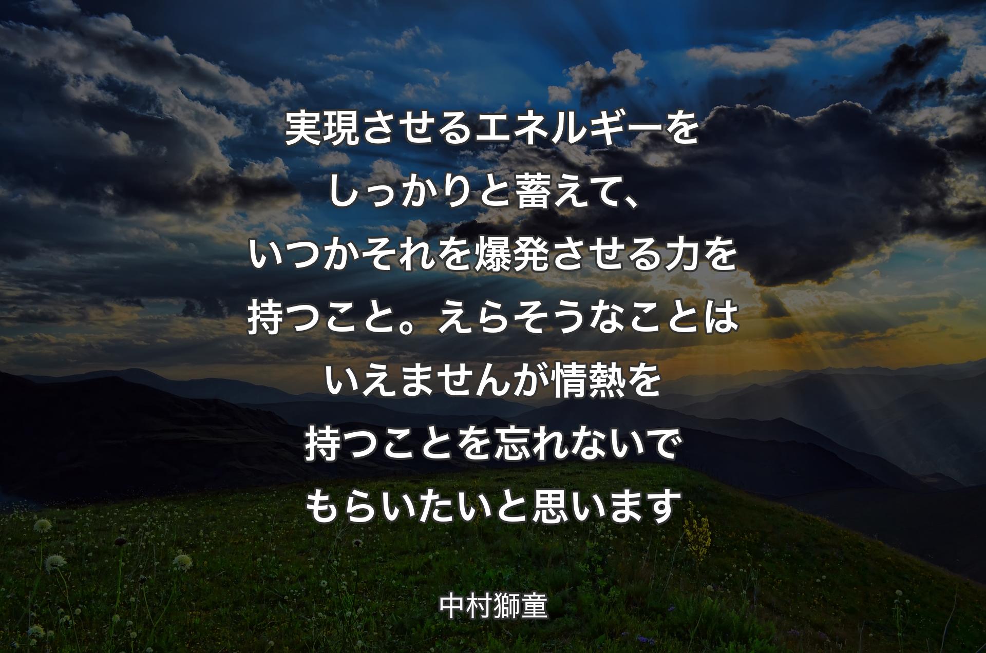 実現させるエネルギーをしっかりと蓄えて、いつかそれを爆発させる力を持つこと。えらそうなことはいえませんが情熱を持つことを忘れないでもらいたいと思います - 中村獅童