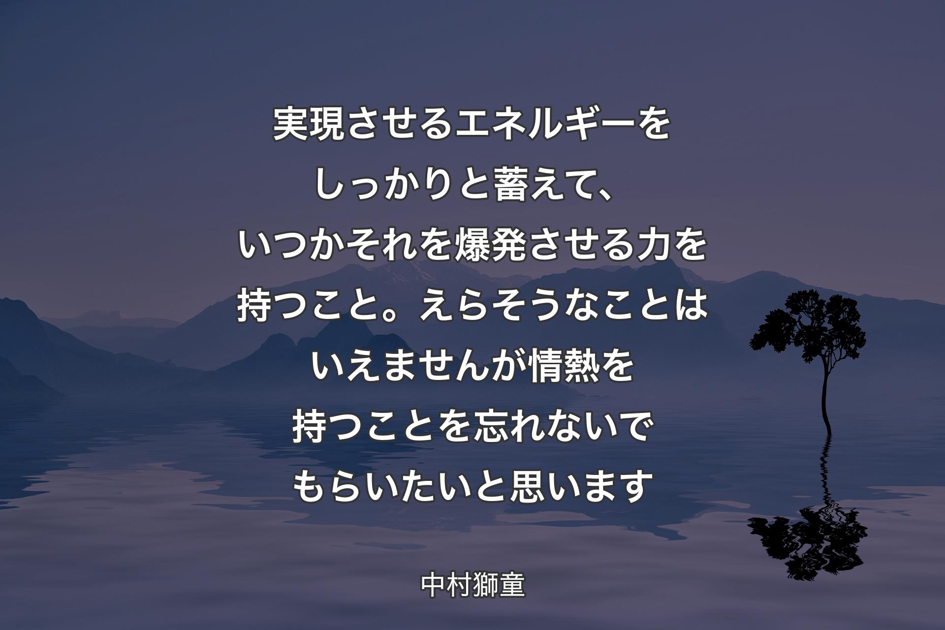 実現させるエネルギーをしっかりと蓄えて、いつかそれを爆発させる力を持つこと。えらそうなことはいえませんが情熱を持つことを忘れないでもらいたいと思います - 中村獅童