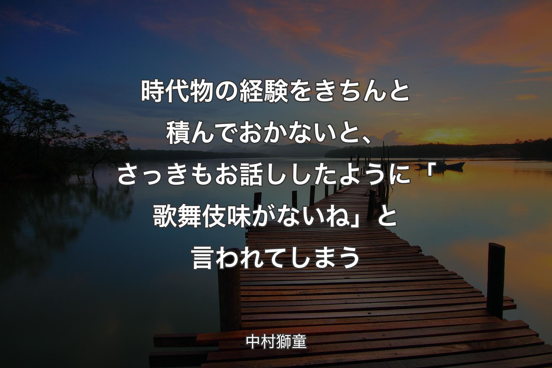 時代物の経験をきちんと積んでおかないと、さっきもお話ししたように「歌舞伎味がないね」と言われてしまう - 中村獅童