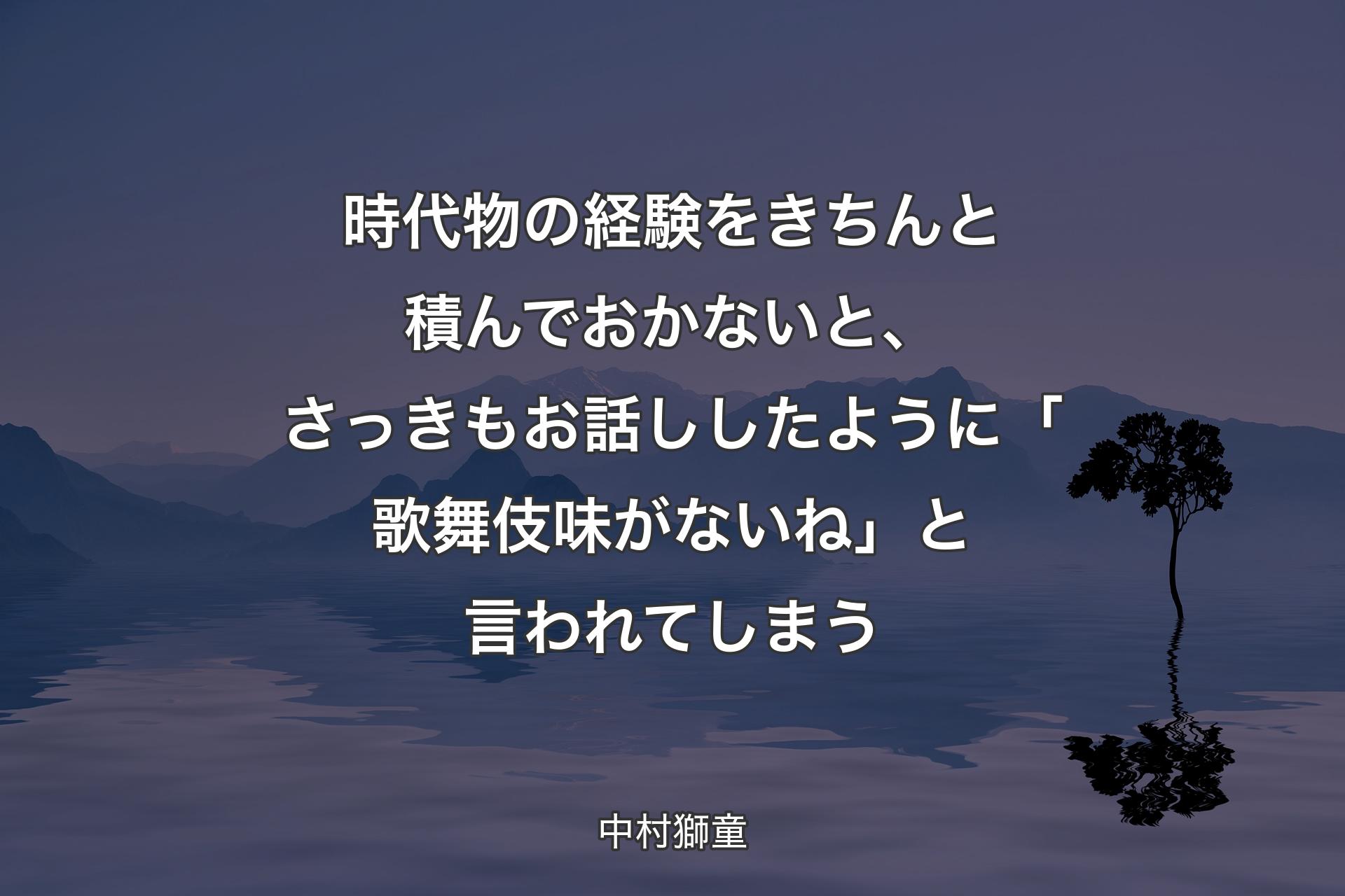 時代物の経験をきちんと積んでおかないと、さっきもお話ししたように「歌舞伎味がないね」と言われてしまう - 中村獅童