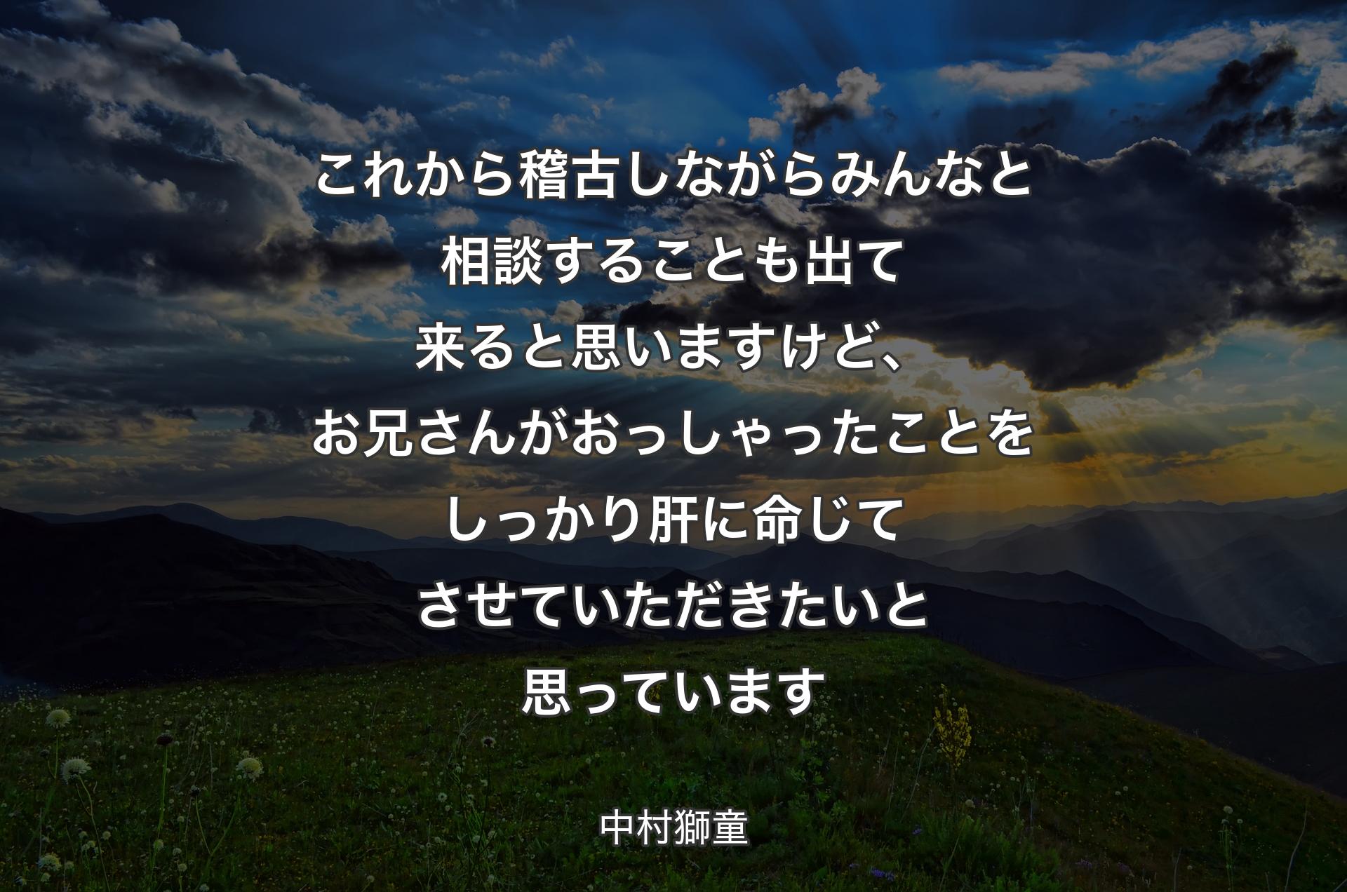 これから稽古しながらみんなと相談することも出て来ると思いますけど、お兄さんがおっしゃったことをしっかり肝に命じてさせていただきたいと思っています - 中村獅童