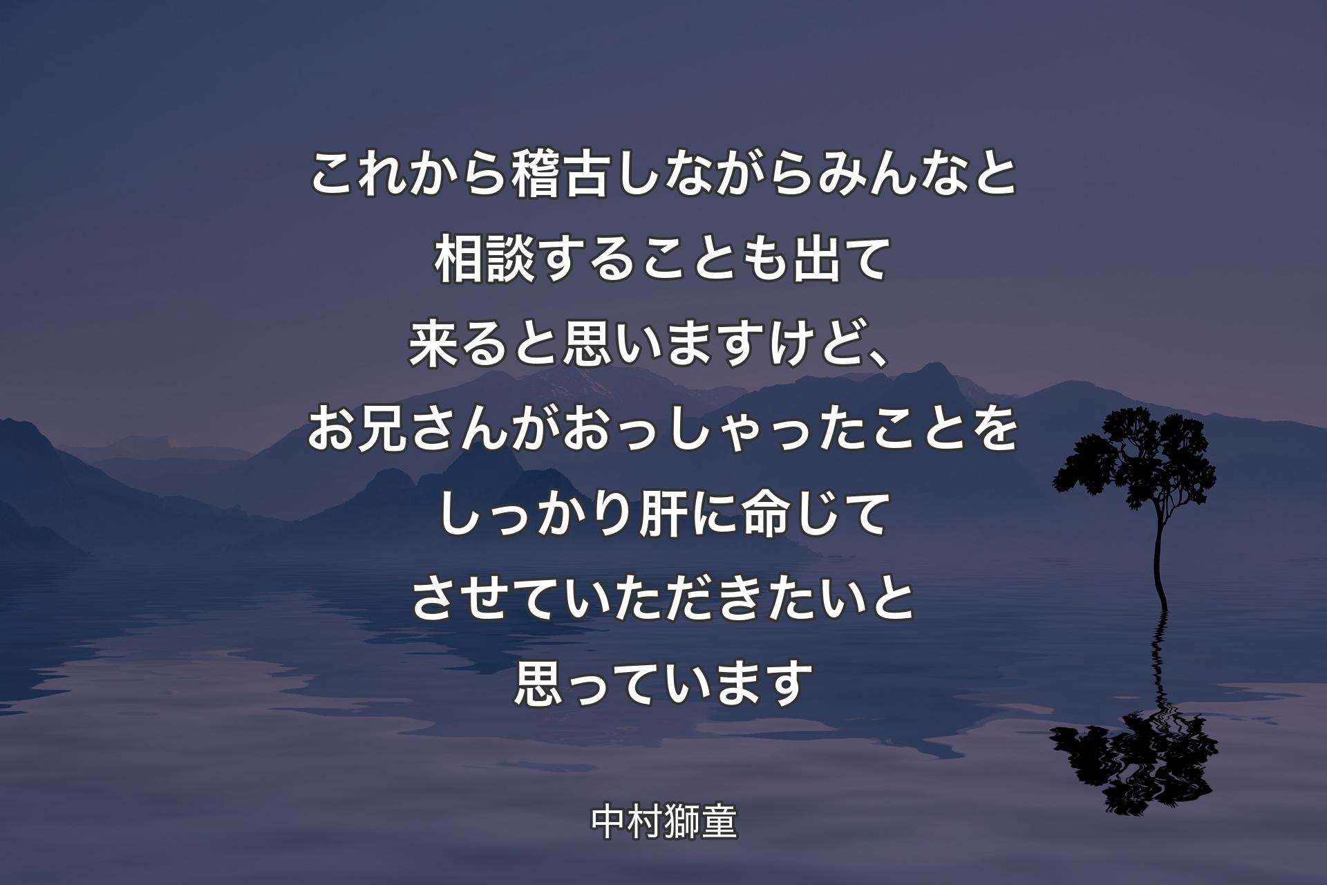 これから稽古しながらみんなと相談することも出て来ると思いますけど、お兄さんがおっしゃったことをしっかり肝に命じてさせていただきたいと思っています - 中村獅童