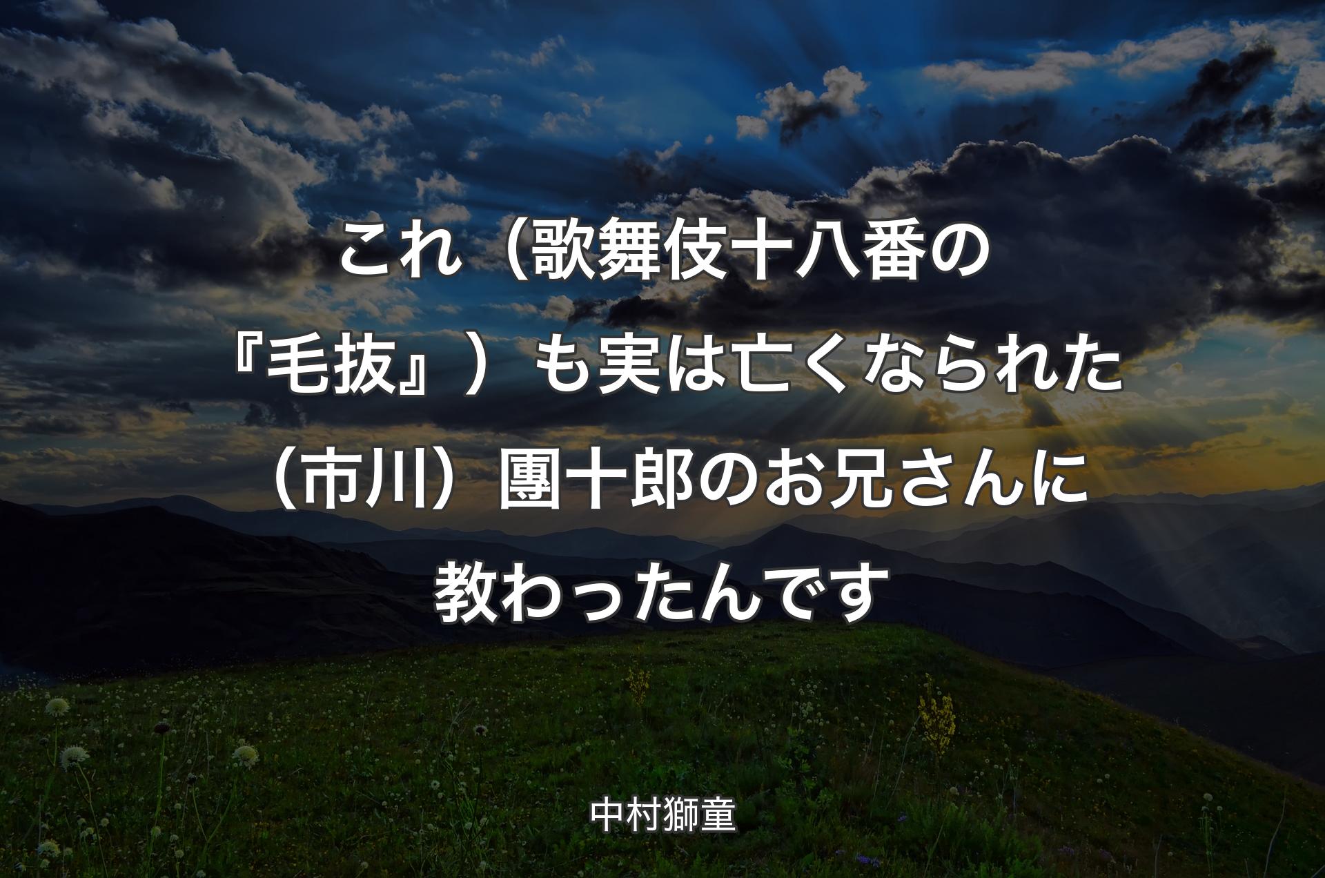 これ（歌舞伎十八番の『毛抜』）も実は亡くなられた（市川）團十郎のお兄さんに教わったんです - 中村獅童