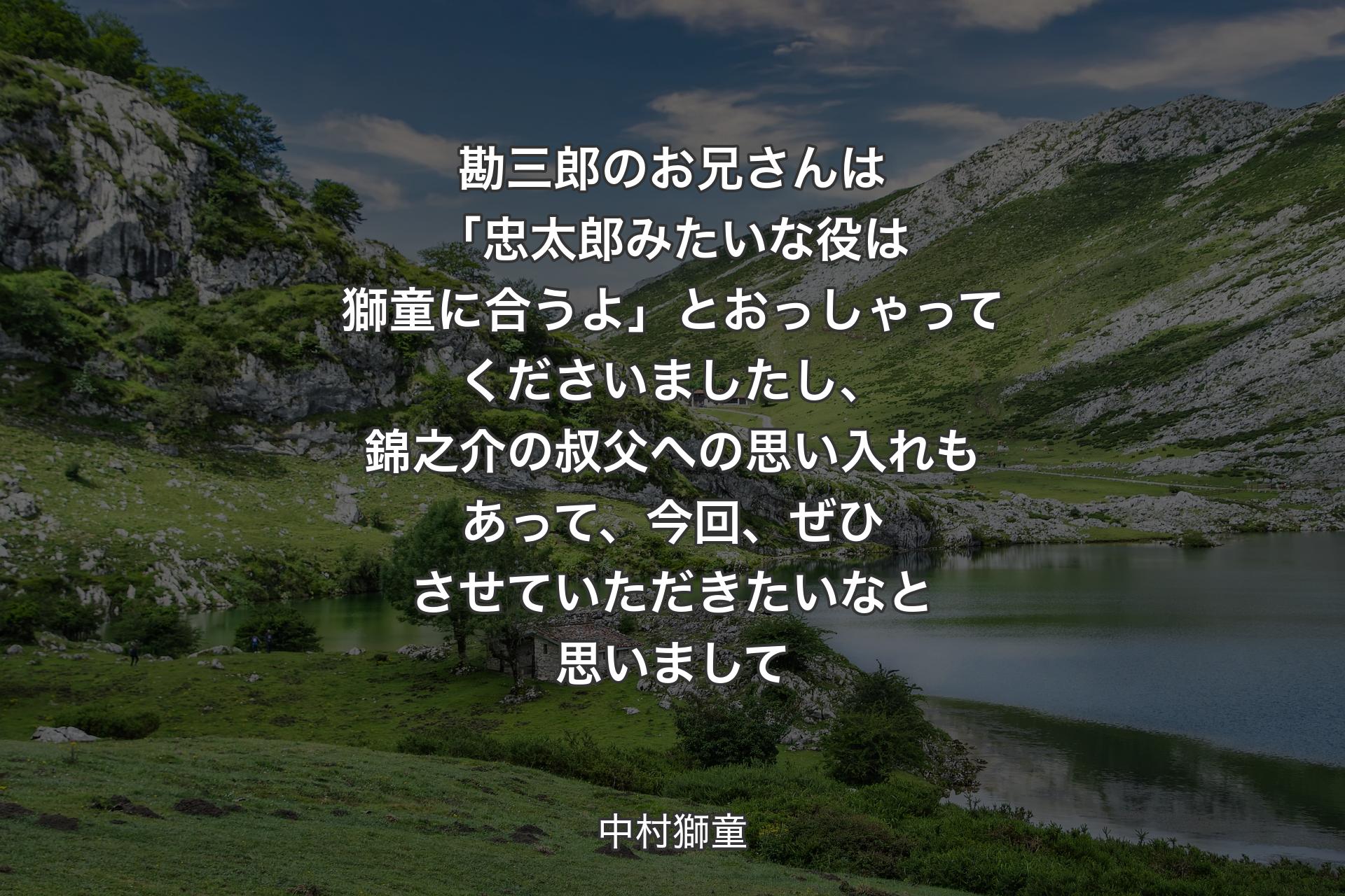 勘三郎のお兄さんは「忠太郎みたいな役は獅童に合うよ」とおっしゃってくださいましたし、錦之介の叔父への思い入れもあって、今回、ぜひさせていただきたいなと思いまして - 中村獅童