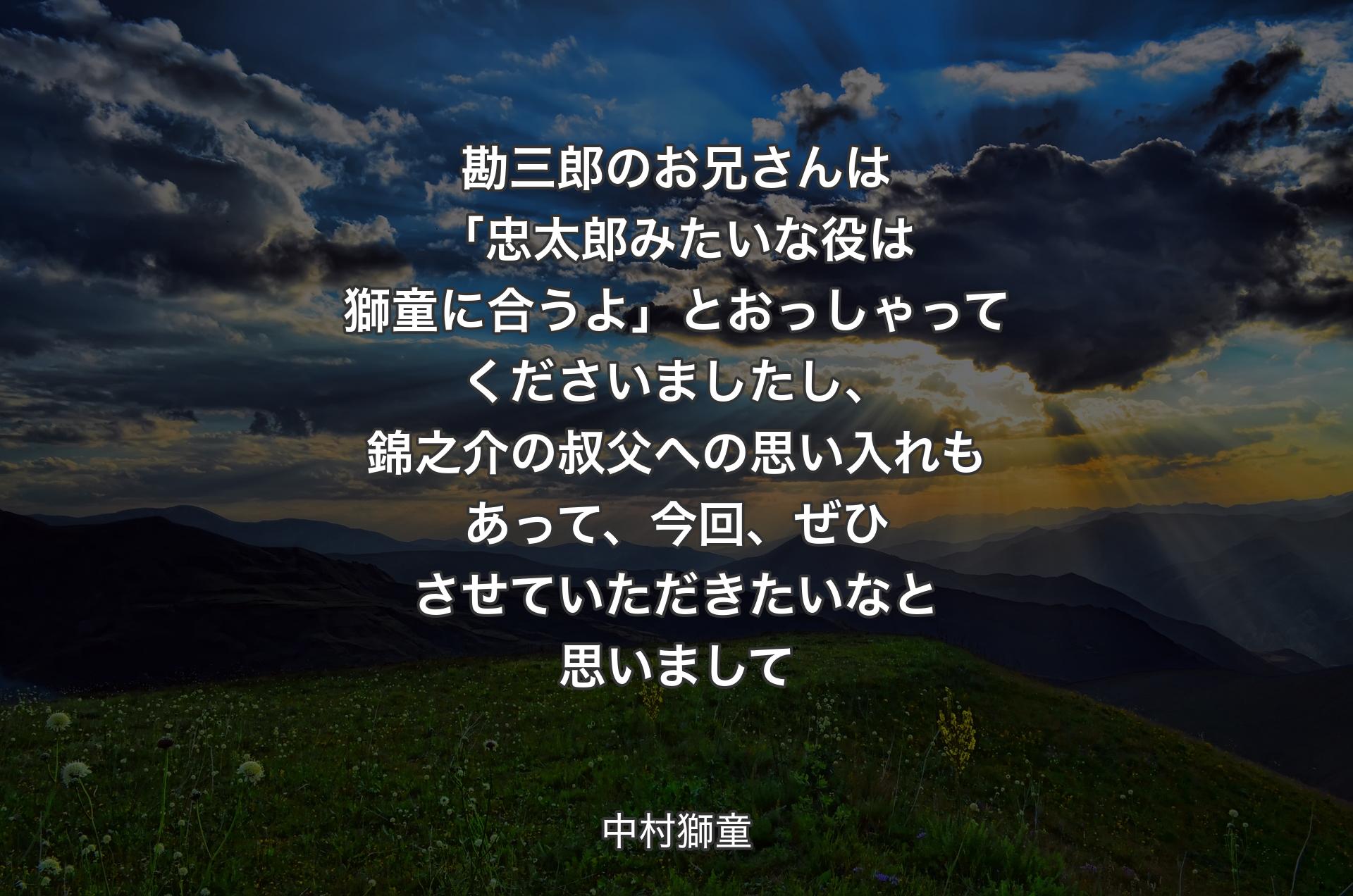 勘三郎のお兄さんは「忠太郎みたいな役は獅童に合うよ」とおっしゃってくださいましたし、錦之介の叔父への思い入れもあって、今回、ぜひさせていただきたいなと思いまして - 中村獅童