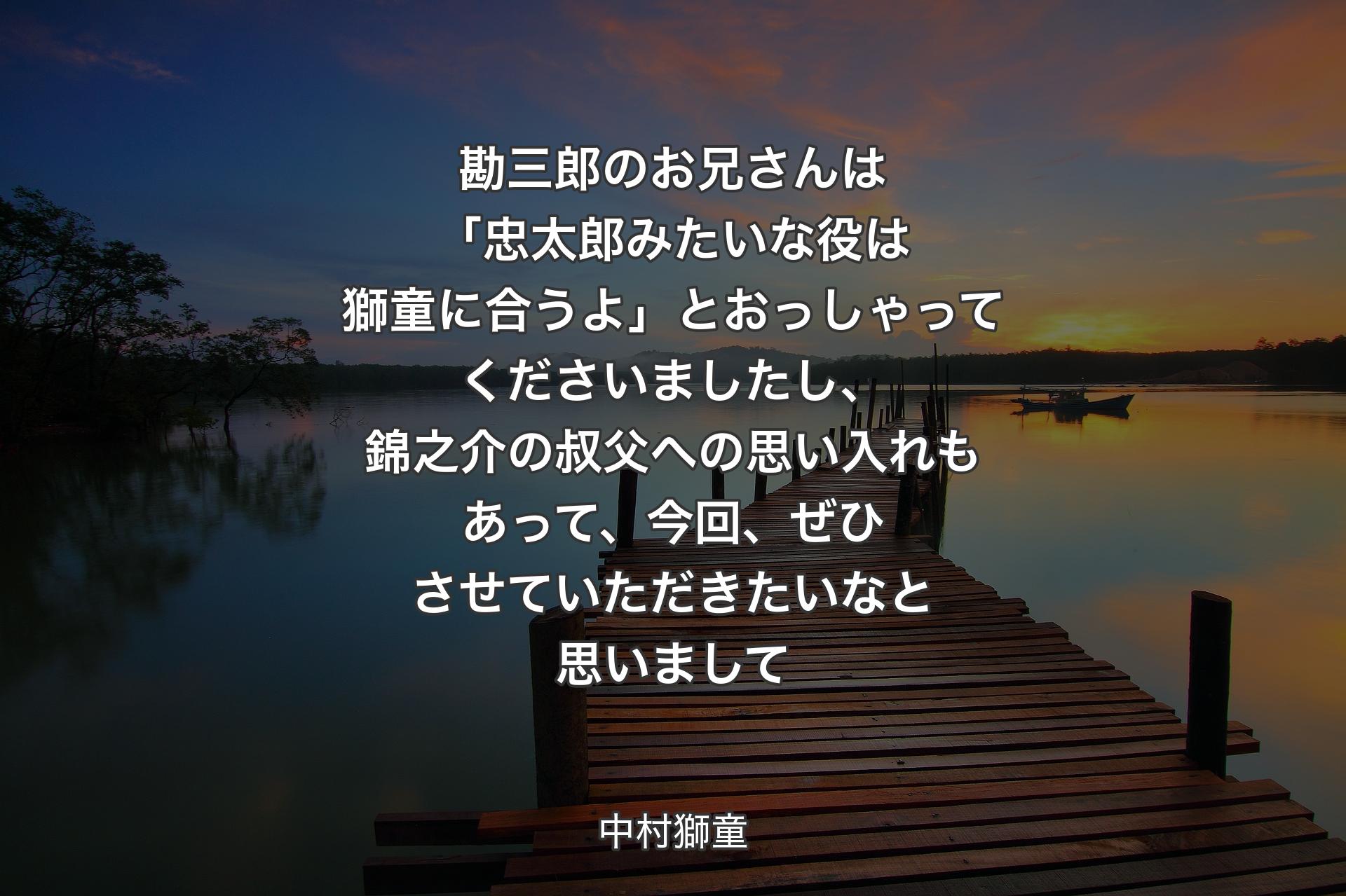 【背景3】勘三郎のお兄さんは「忠太郎みたいな役は獅童に合うよ」とおっしゃってくださいましたし、錦之介の叔父への思い入れもあって、今回、ぜひさせていただきたいなと思いまして - 中村獅童