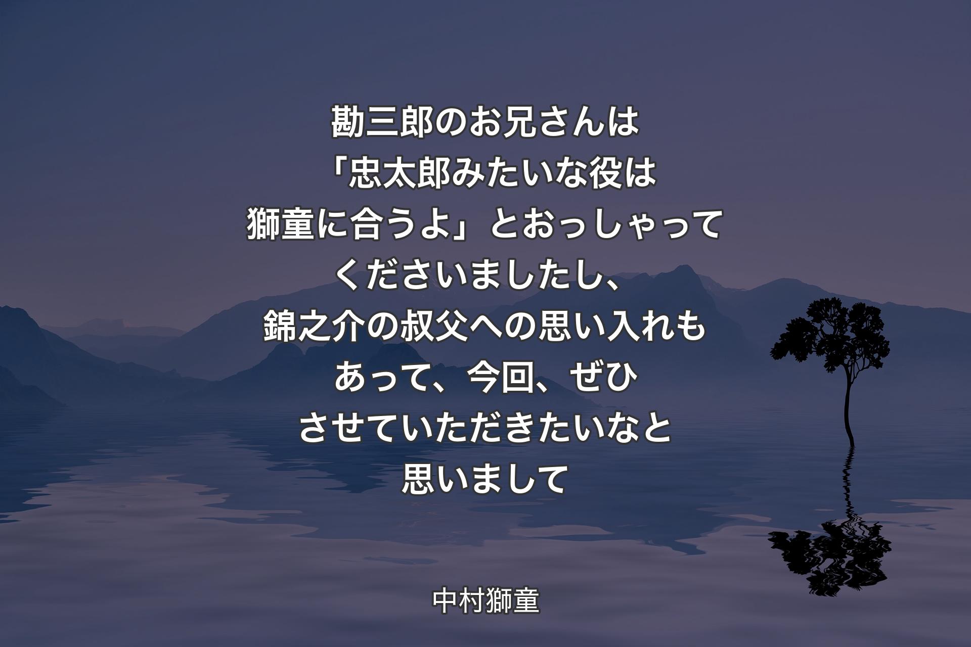 【背景4】勘三郎のお兄さんは「忠太郎みたいな役は獅童に合うよ」とおっしゃってくださいましたし、錦之介の叔父への思い入れもあって、今回、ぜひさせていただきたいなと思いまして - 中村獅童