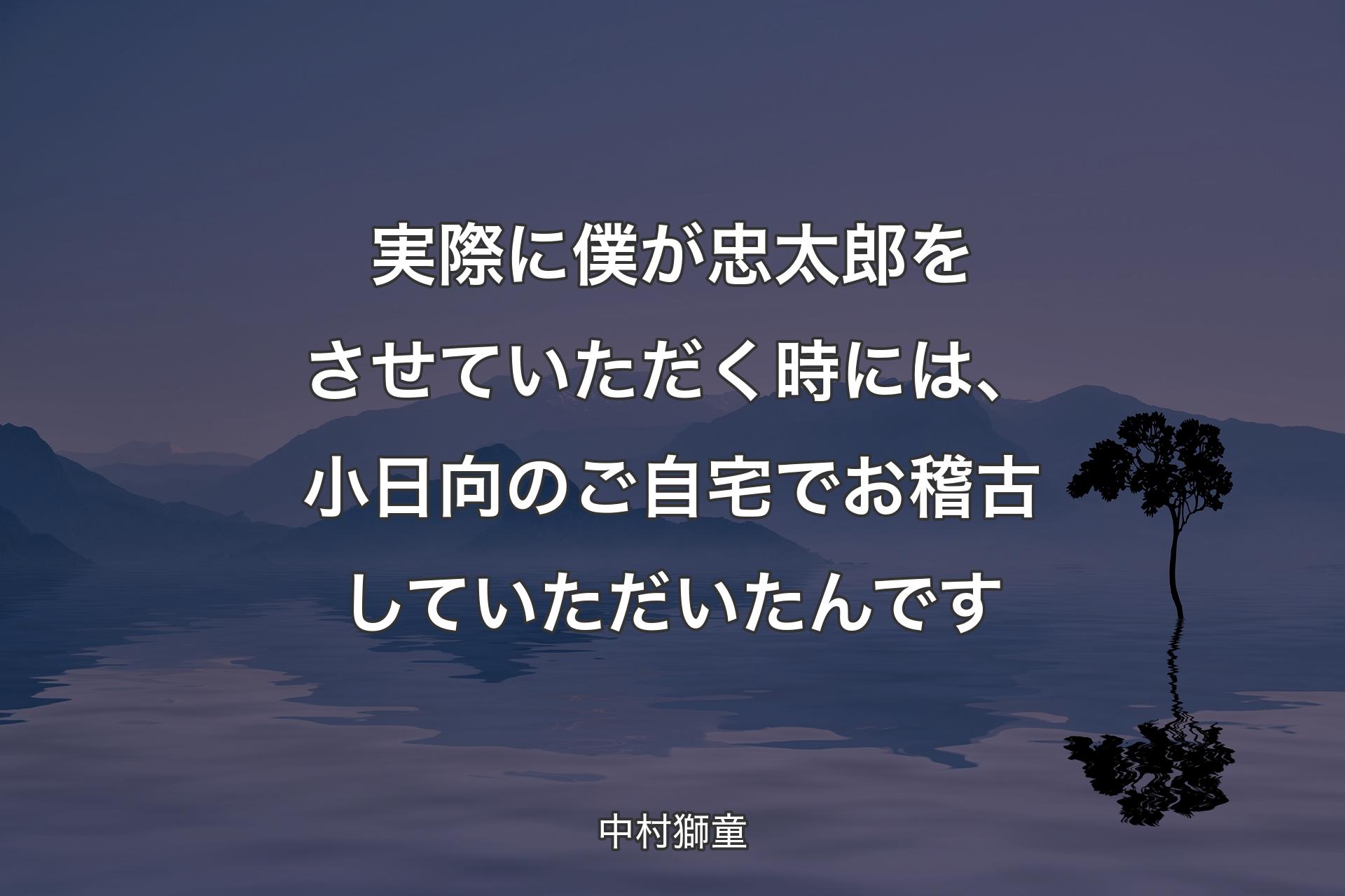 【背景4】実際に僕が忠太郎をさせていただく時には、小日向のご自宅でお稽古していただいたんです - 中村獅童