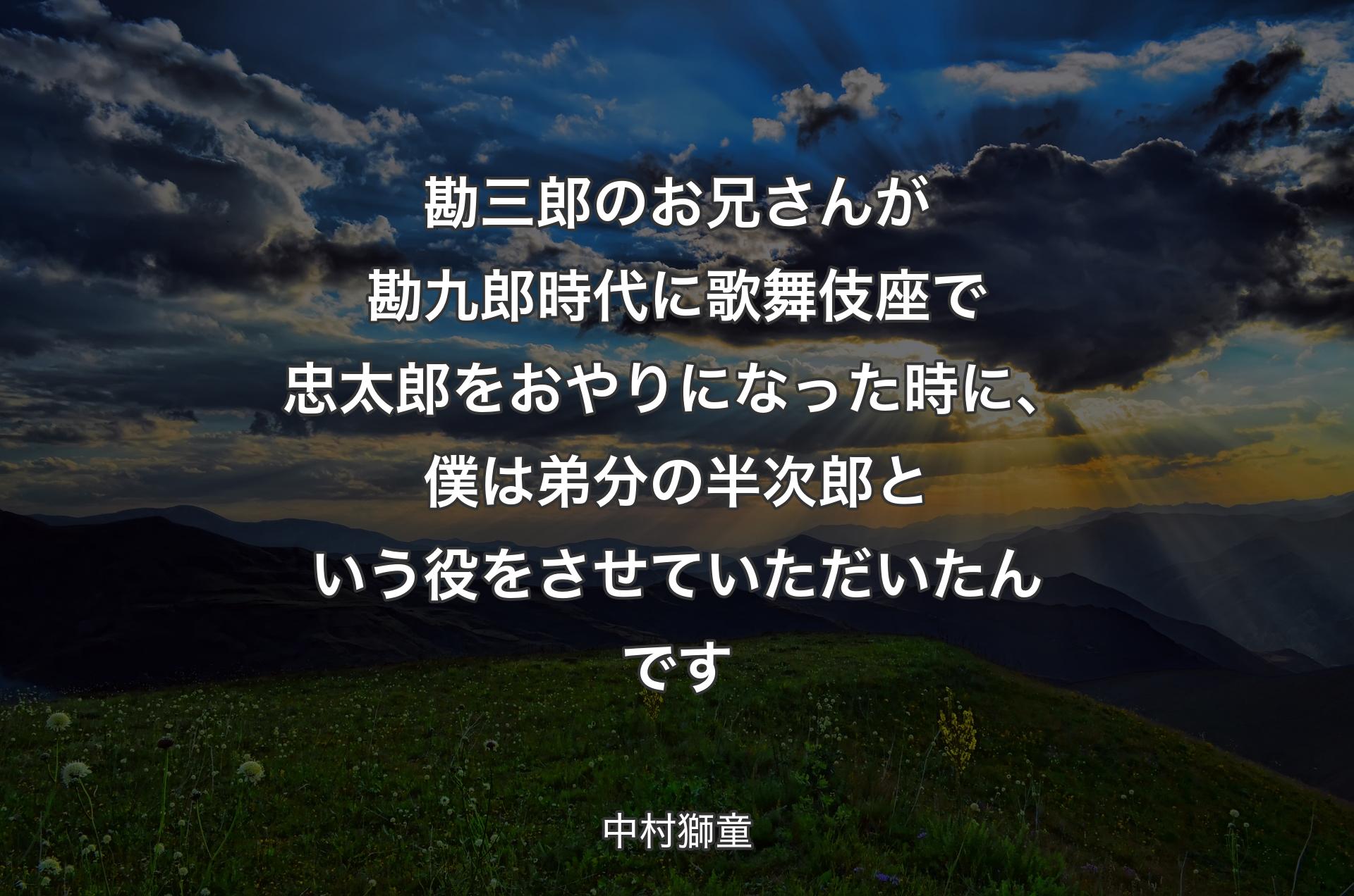 勘三郎のお兄さんが勘九郎時代に歌舞伎座で忠太郎をおやりになった時に、僕は弟分の半次郎という役をさせていただいたんです - 中村獅童