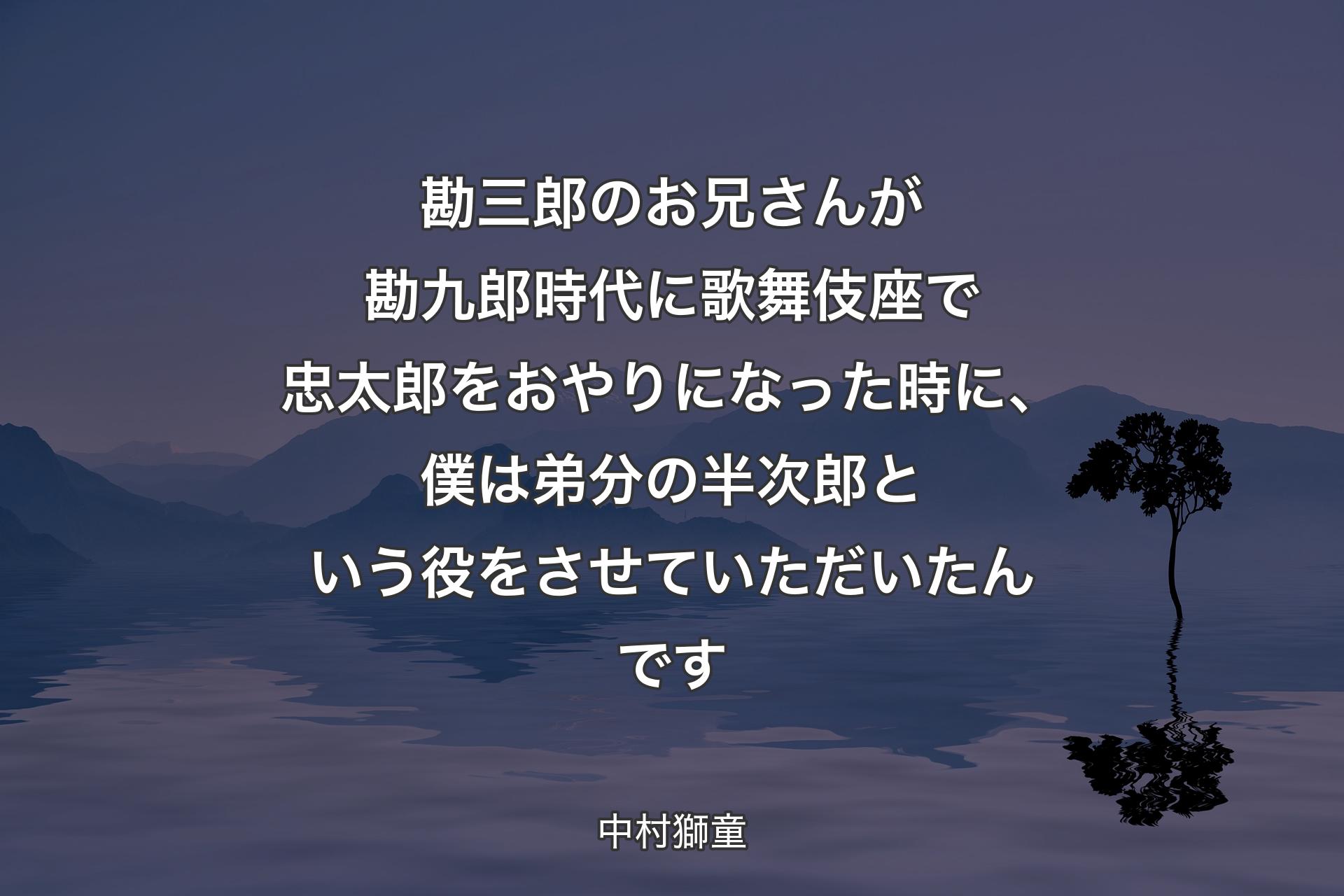 勘三郎のお兄さんが勘九郎時代に歌舞伎座で忠太郎をおやりになった時に、僕は弟分の半次郎という役をさせていただいたんです - 中村獅童