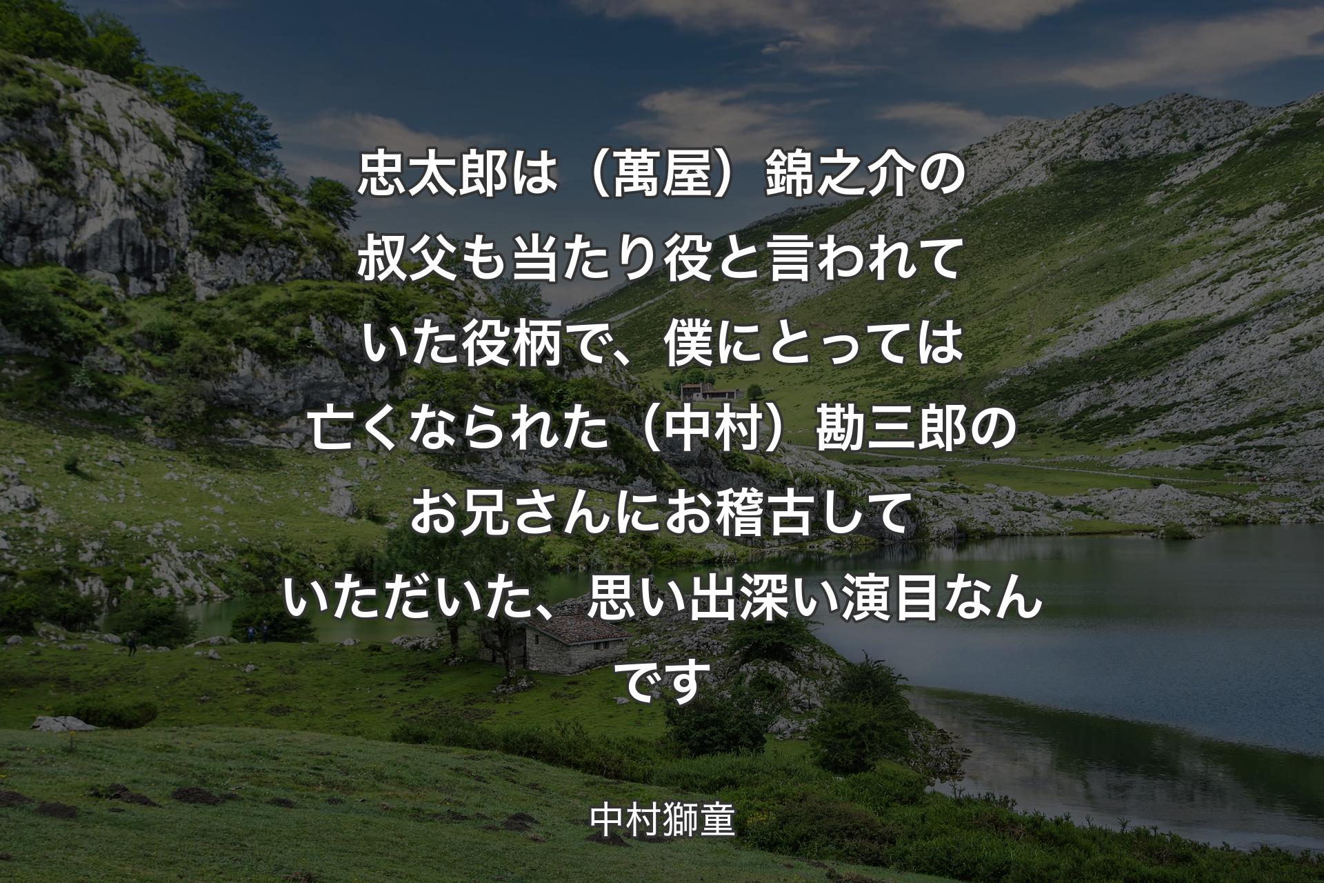 【背景1】忠太郎は（萬屋）錦之介の叔父も当たり役と言われていた役柄で、僕にとっては亡くなられた（中村）勘三郎のお兄さんにお稽古していただいた、思い出深い演目なんです - 中村獅童