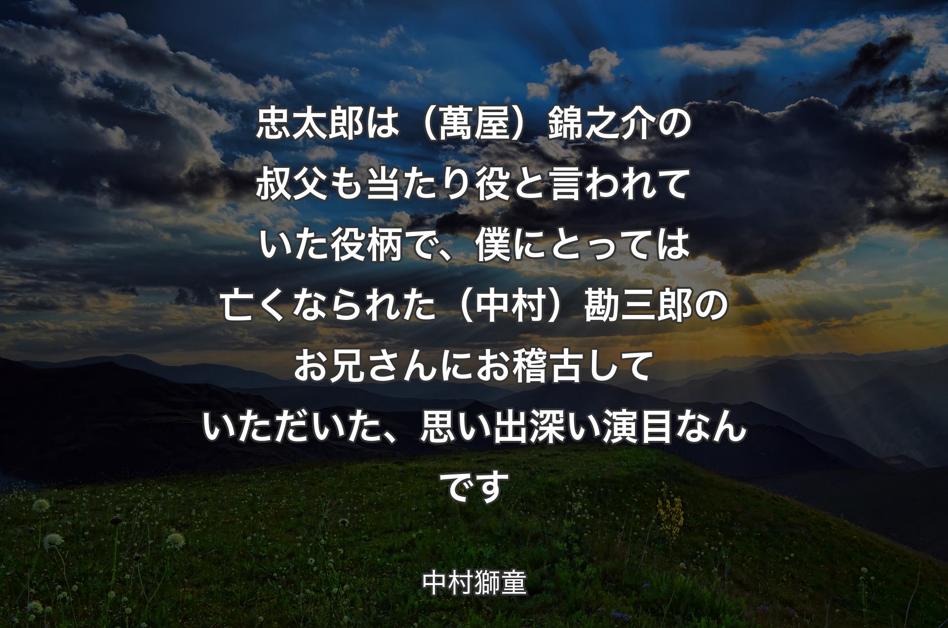 忠太郎は（萬屋）錦之介の叔父も当たり役と言われていた役柄で、僕にとっては亡くなられた（中村）勘三郎のお兄さんにお稽古していただいた、思い出深い演目なんです - 中村獅童