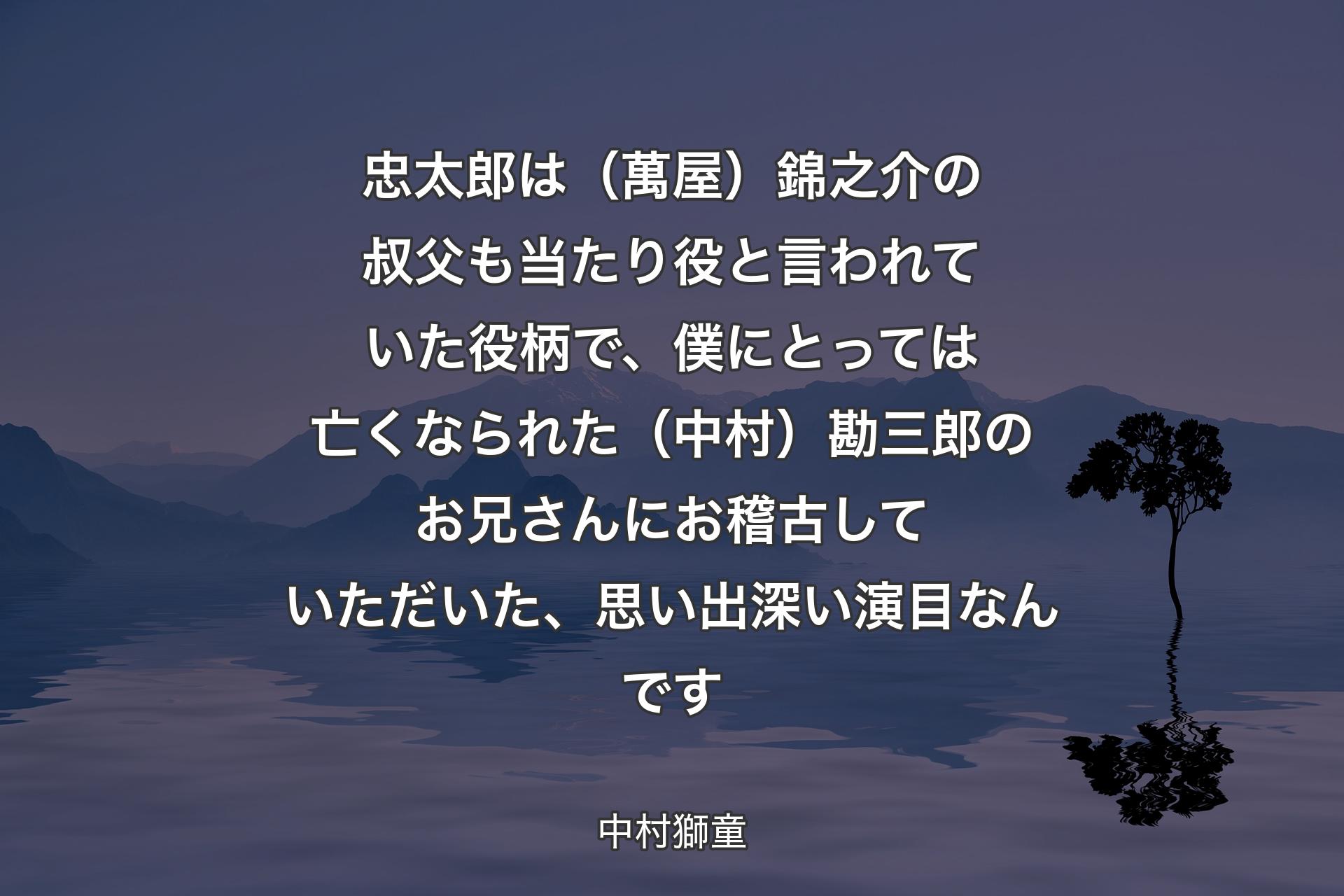 【背景4】忠太郎は（萬屋）錦之介の叔父も当たり役と言われていた役柄で、僕にとっては亡くなられた（中村）勘三郎のお兄さんにお稽古していただいた、思い出深い演目なんです - 中村獅童