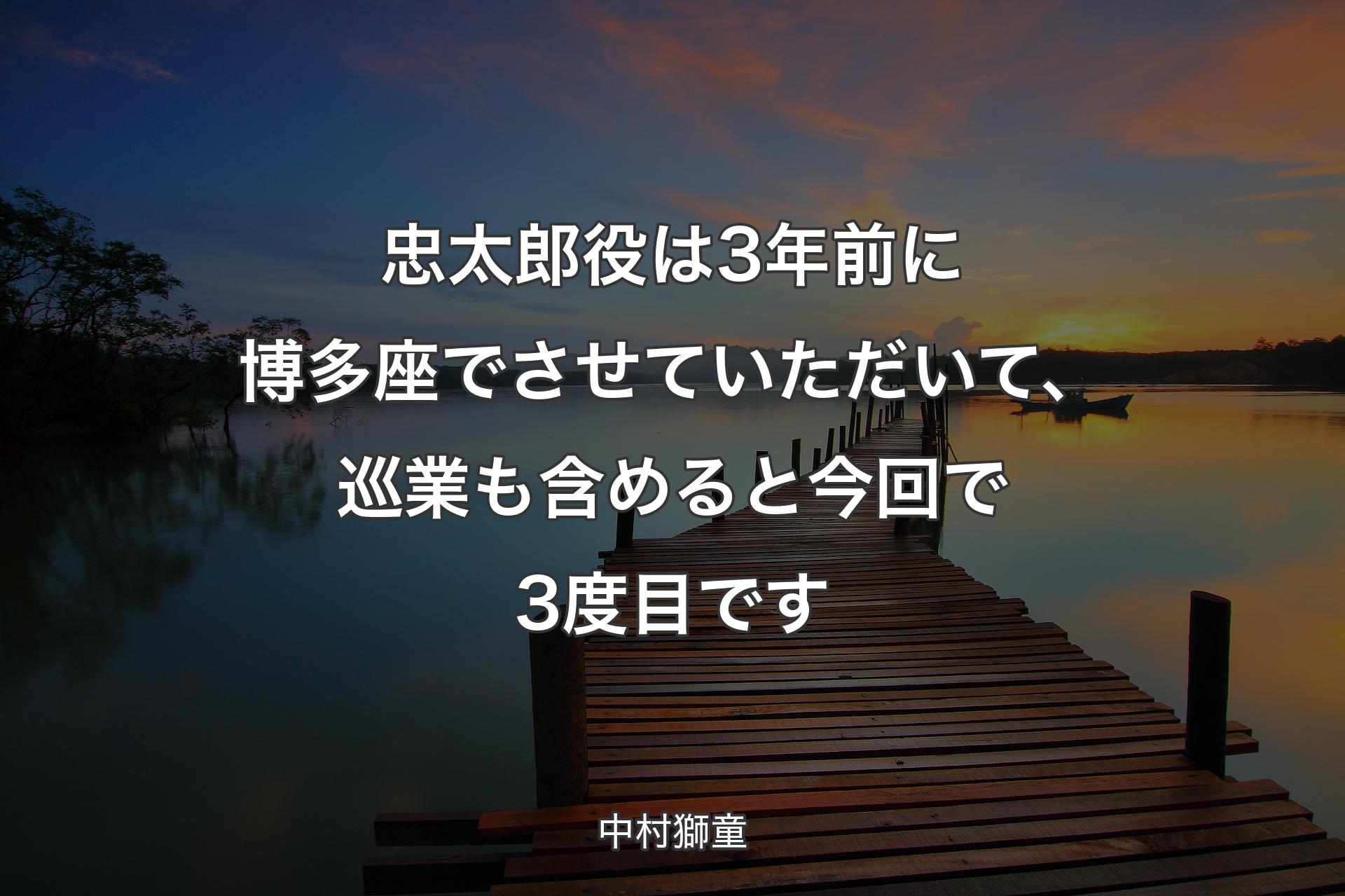 忠太郎役は3年前に博多座でさせていただいて、巡業も含めると今回で3度目です - 中村獅童