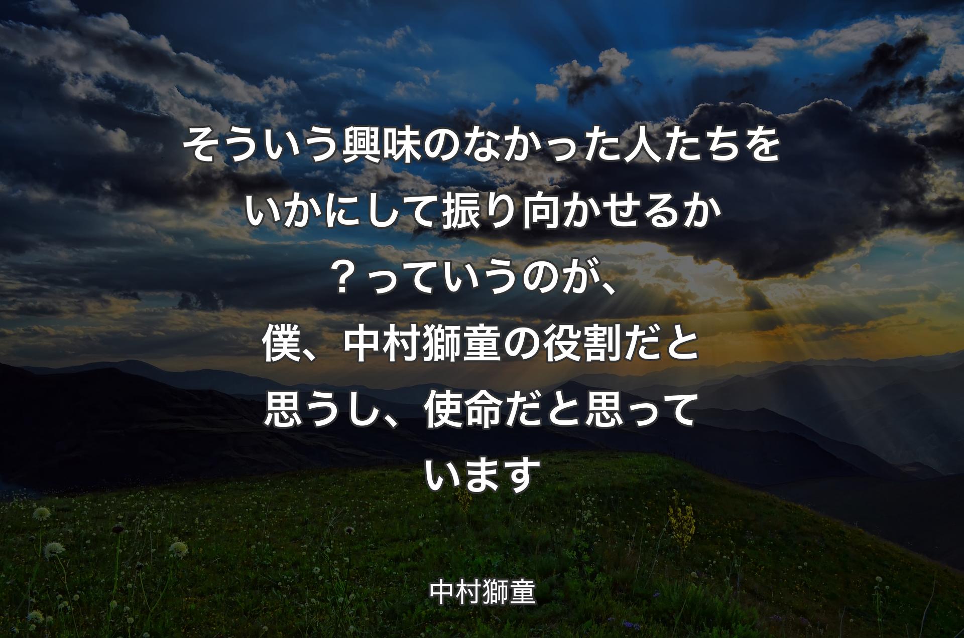 そういう興味のなかった人たちをいかにして振り向かせるか？っていうのが、僕、中村獅童の役割だと思うし、使命だと思っています - 中村獅童