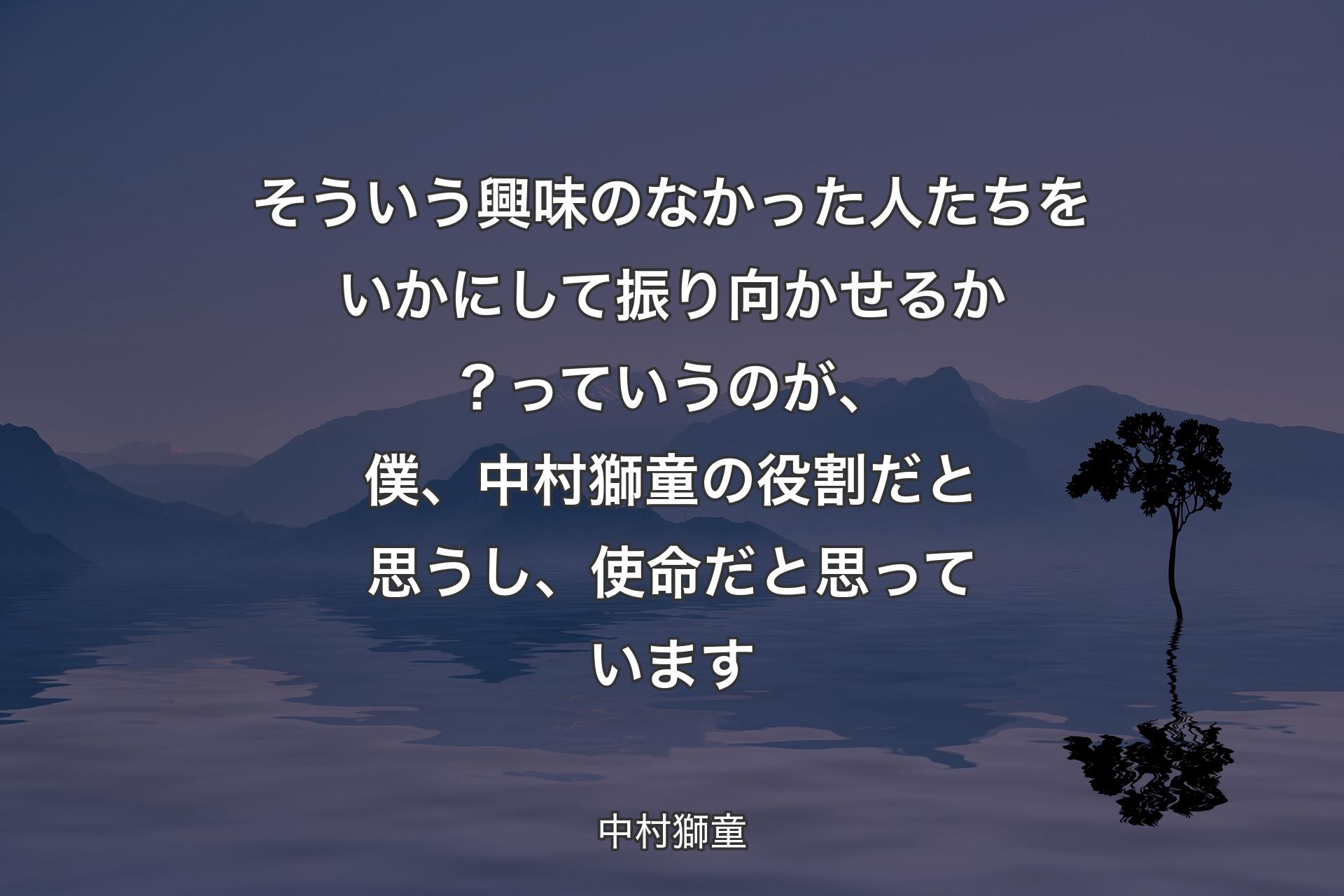 そういう興味のなかった人たちをいかにして振り向かせるか？っていうのが、僕、中村獅童の役割だと思うし、使命だと思っています - 中村獅童