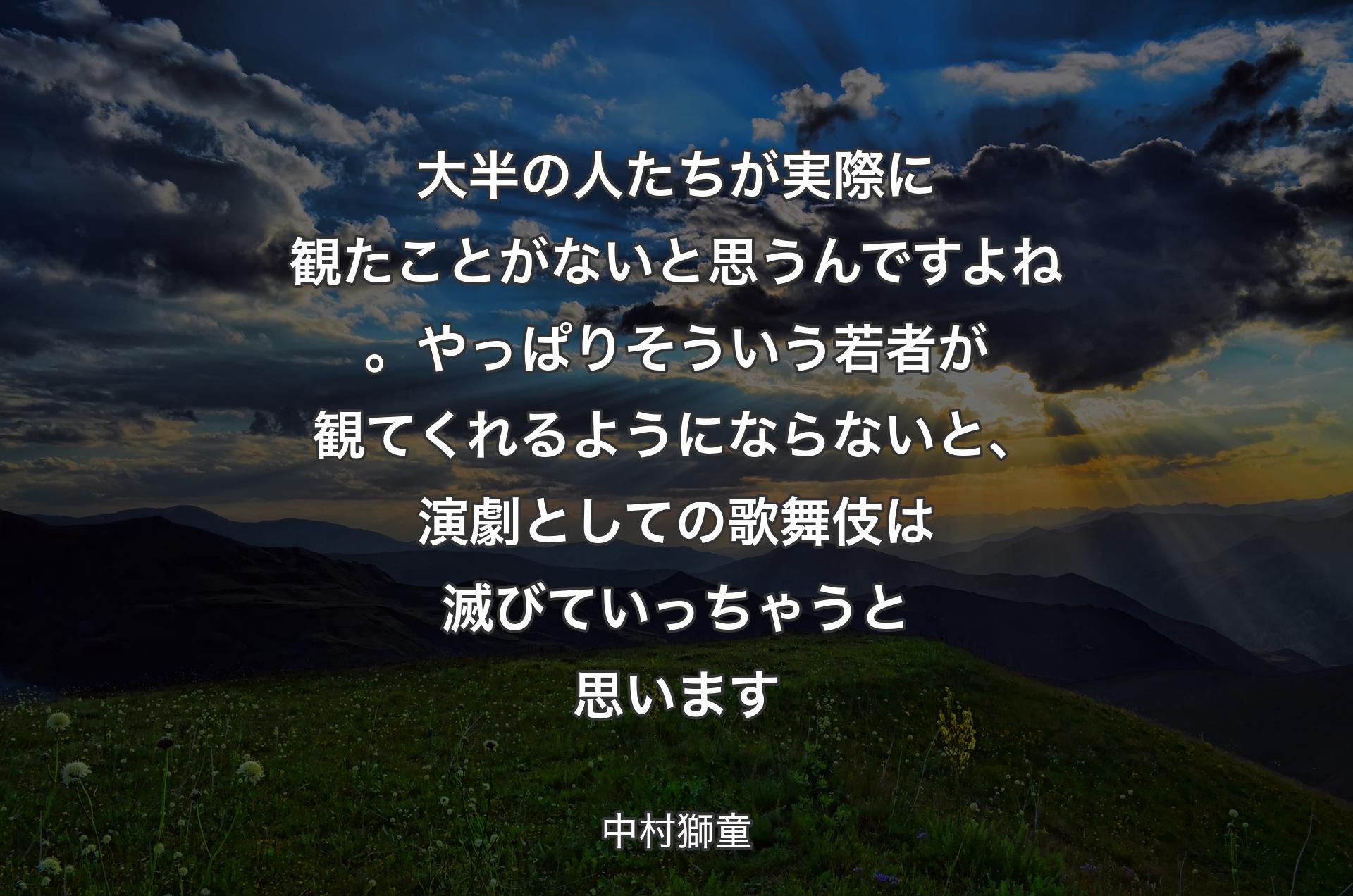 大半の人たちが実際に観たことがないと思うんですよね。やっぱりそういう若者が観てくれるようにならないと、演劇としての��歌舞伎は滅びていっちゃうと思います - 中村獅童