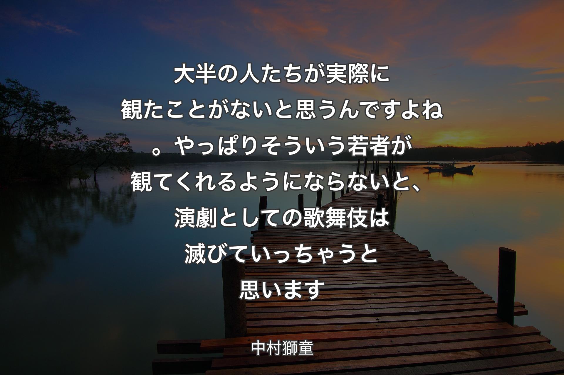 大半の人たちが実際に観たことがないと思うんですよね。やっぱりそういう若者が観てくれるようにならないと、演劇としての歌舞伎は滅びて��いっちゃうと思います - 中村獅童