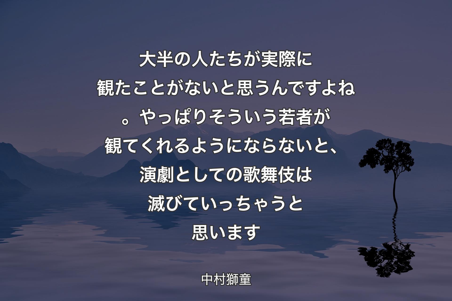 大半の人たちが実際に観たことがないと思うんですよね。やっぱりそういう若者が観てくれるようにならないと、演劇としての歌舞伎は滅びていっちゃうと思います - 中村獅童