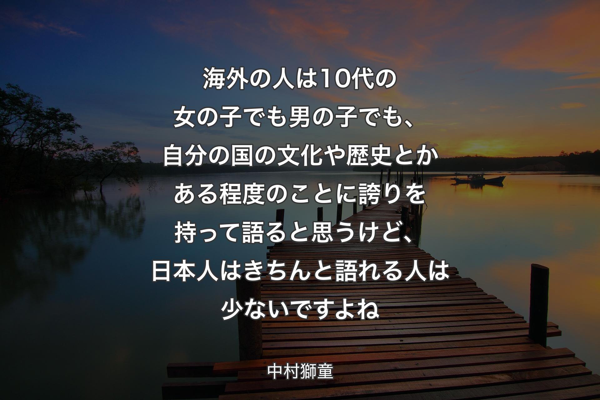 海外の人は10代の女の子でも男の子でも、自分の国の文化や歴史とかある程度のことに誇りを持って語ると思うけど、日本人はきちんと語れる人は少ないですよね - 中村獅童