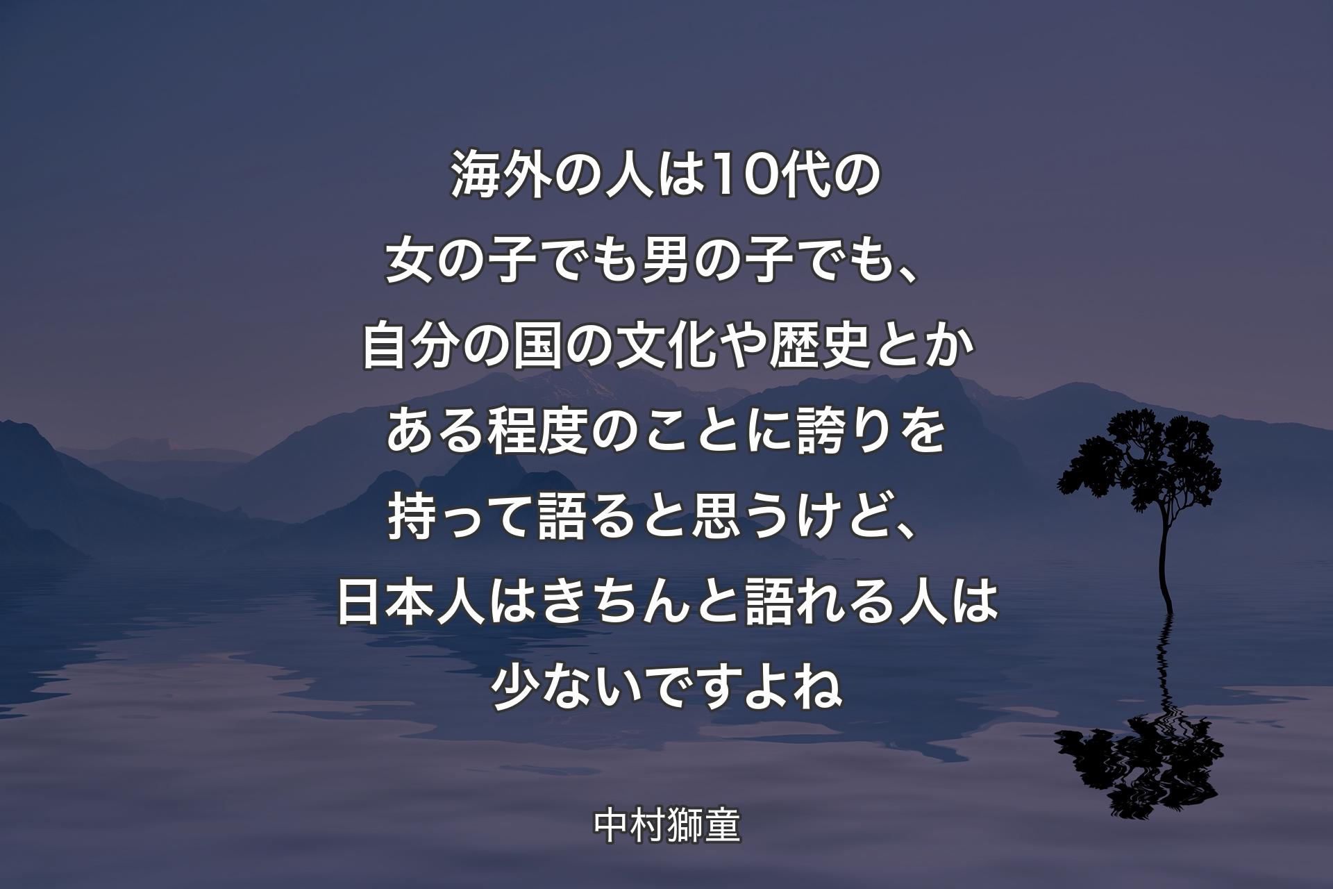 海外の人は10代の女の子でも男の子でも、自分の国の文化や歴史とかある程度のことに誇りを持って語ると思うけど、日本人はきちんと語れる人は少ないですよね - 中村獅童