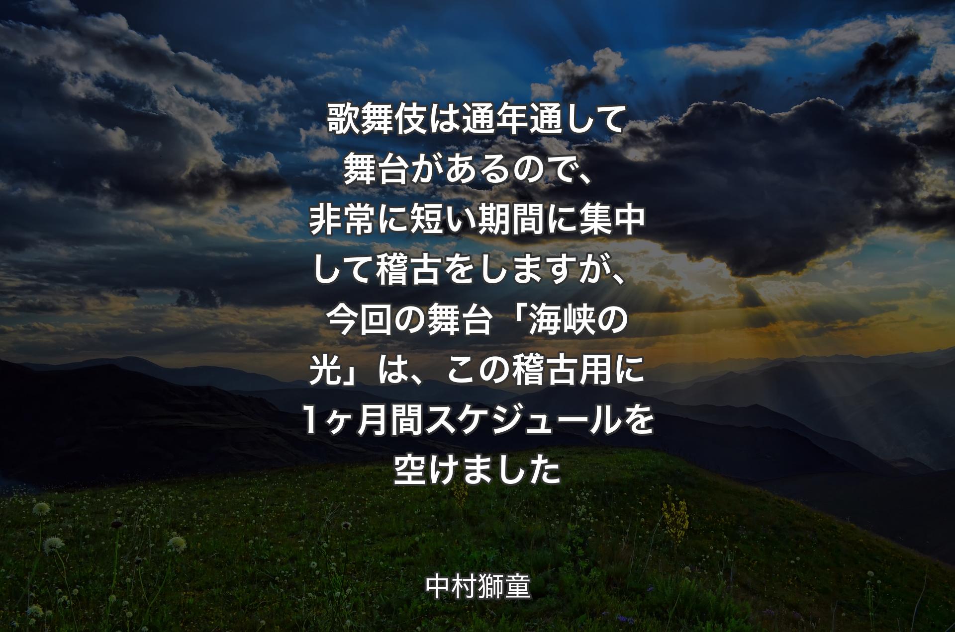 歌舞伎は通年通して舞台があるので、非常に短い期間に集中して稽古をしますが、今回の舞台「海峡の光」は、この稽古用に1ヶ月間スケジュールを空けました - 中村獅童