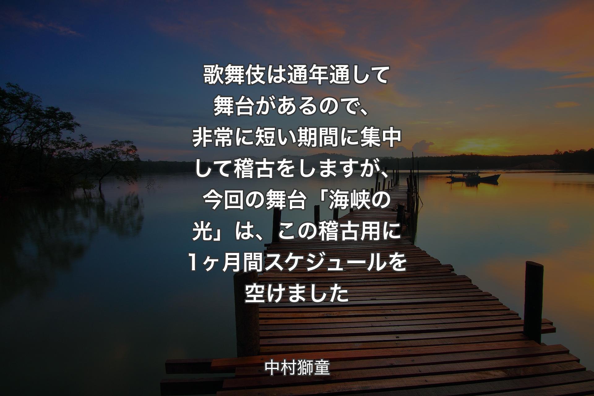 【背景3】歌舞伎は通年通して舞台があるので、非常に短い期間に集中して稽古をしますが、今回の舞台「海峡の光」は、この稽古用に1ヶ月間スケジュールを空けました - 中村獅童