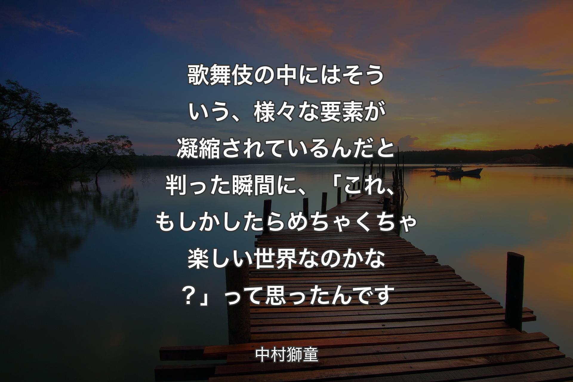 歌舞伎の中にはそういう、様々な要素が凝縮されているんだと判った瞬間に、「これ、もしかしたらめちゃくちゃ楽しい世界なのかな？」って思ったんです - 中村獅童