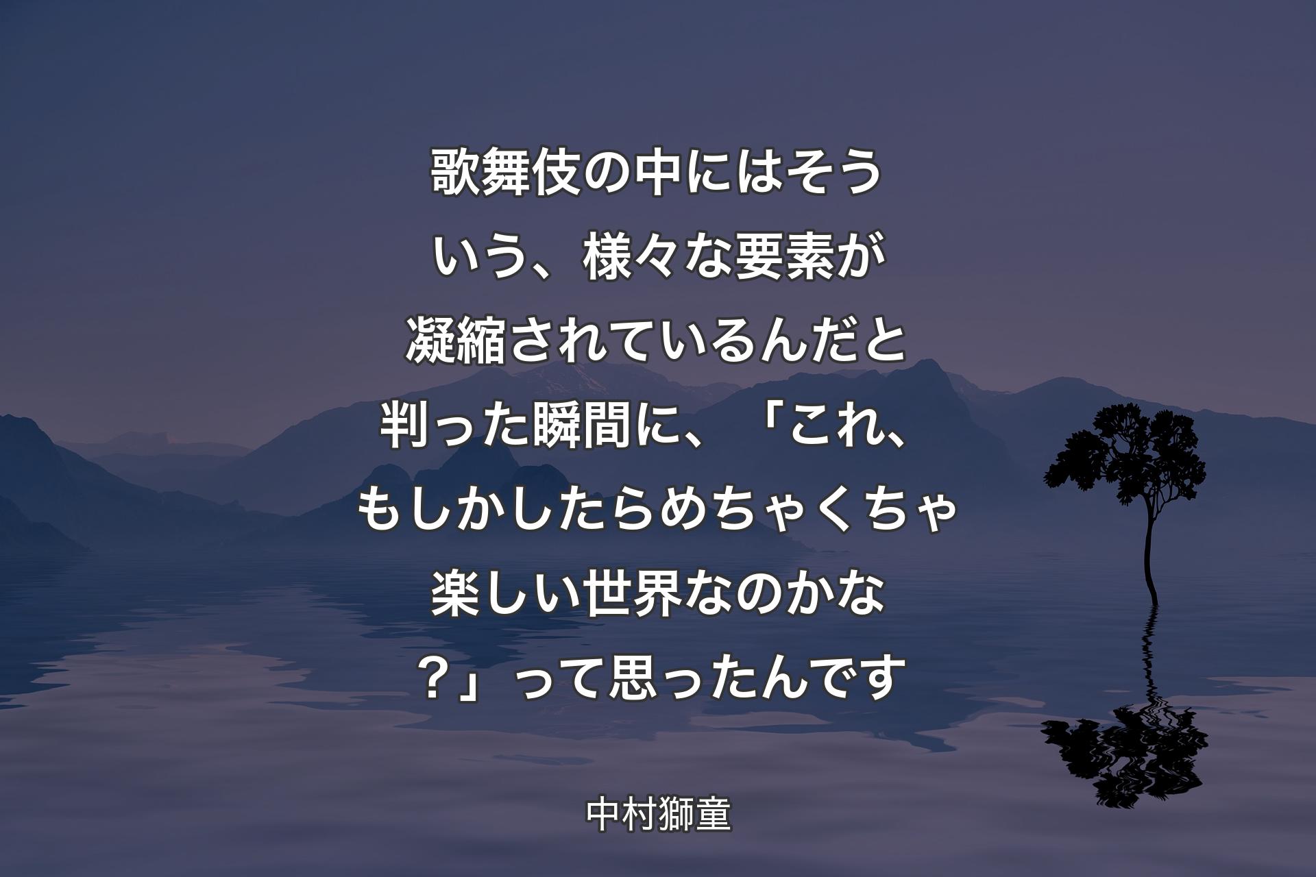 歌舞伎の中にはそういう、様々な要素が凝縮されているんだと判った瞬間に、「これ、もしかしたらめちゃくちゃ楽しい世界なのか�な？」って思ったんです - 中村獅童