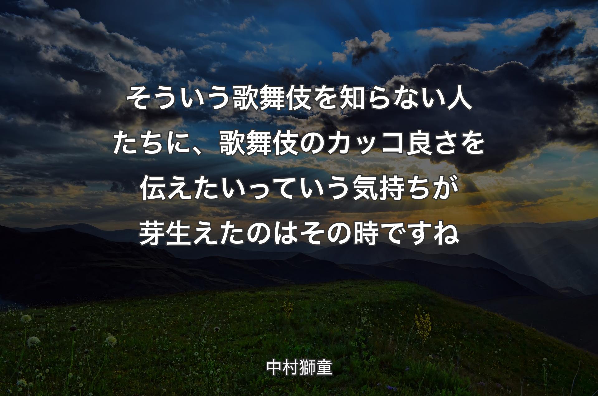 そういう歌舞伎を知らない人たちに、歌舞伎のカッコ良さを伝えたいっていう気持ちが芽生えたのはその時ですね - 中村獅童