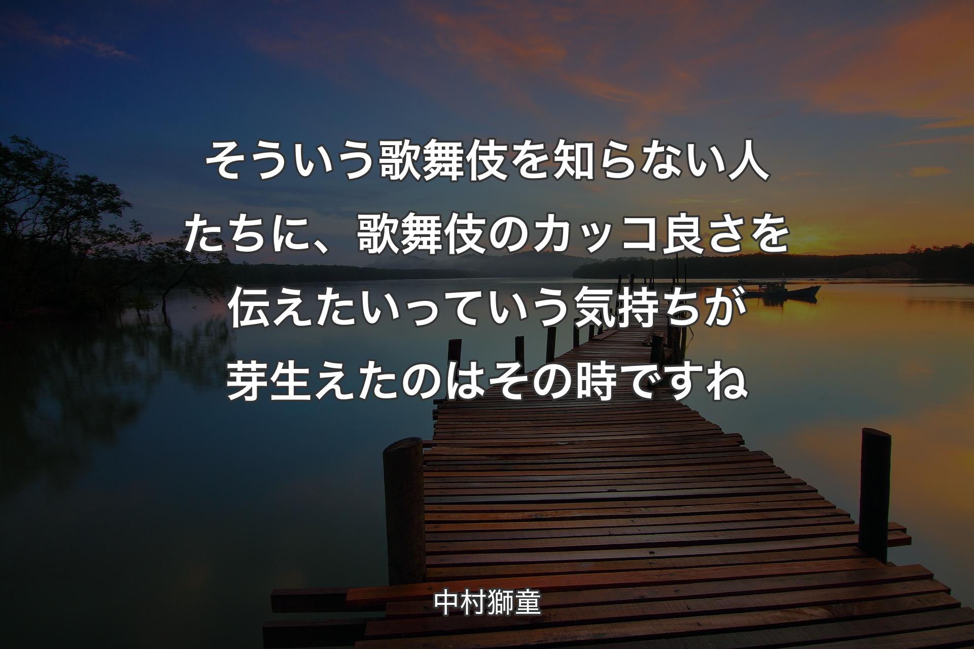 そういう歌舞伎を知らない人たちに、歌舞伎のカッコ良さを伝えたいっていう気持ちが芽生えたのはその時ですね - 中村獅童