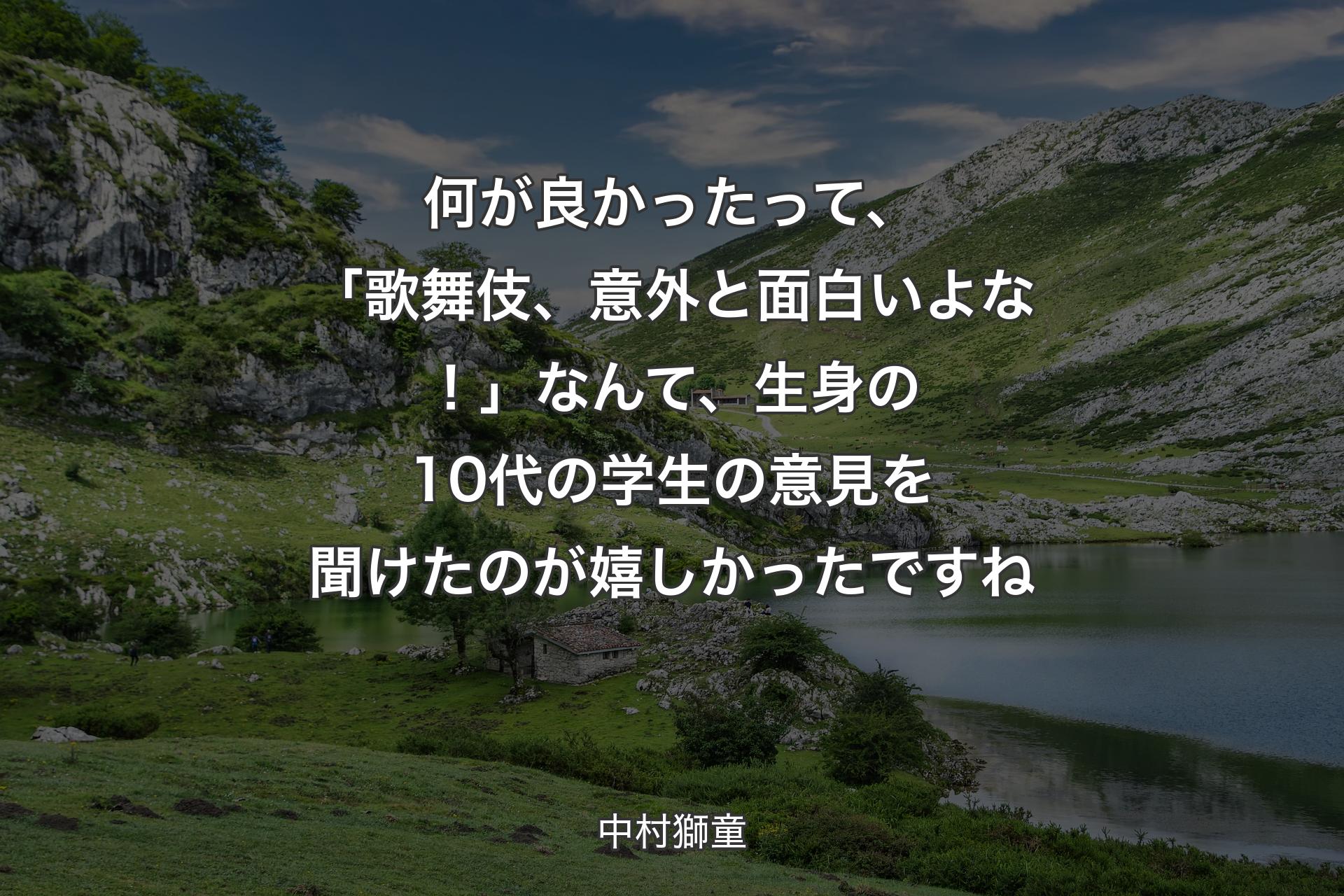 【背景1】何が良かったって、「歌舞伎、意外と面白いよな！」なんて、生身の10代の学生の意見を聞けたのが嬉しかったですね - 中村獅童