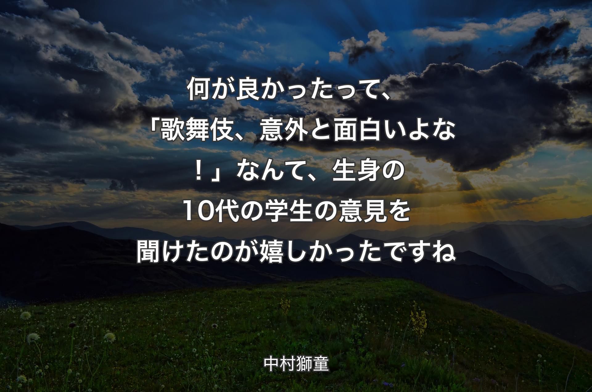 何が良かったって、「歌舞伎、意外と面白いよな！」なんて、生身の10代の学生の意見を聞けたのが嬉しかったですね - 中村獅童