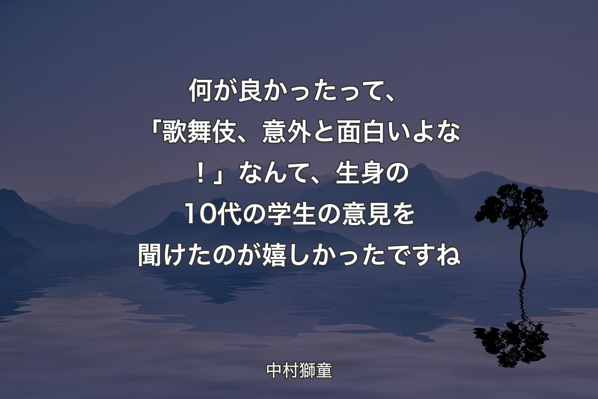 何が良かったって、「歌舞伎、意外と面白いよな！」なんて、生身の10代の学生の意見を聞けたのが嬉しかったですね - 中村獅童